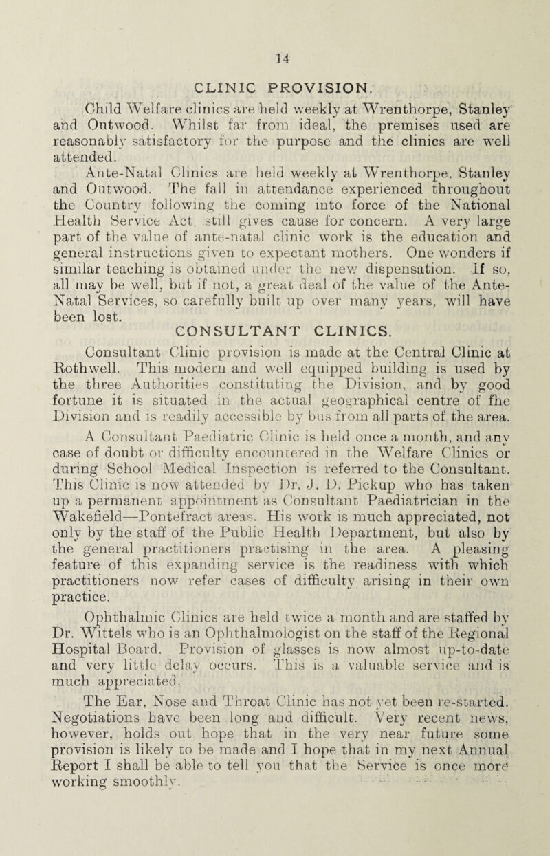 CLINIC PROVISION. Child Welfare clinics are held weekly at Wrenthorpe, Stanley and Ontwood. Whilst far from ideal, the premises used are reasonably satisfactory for the purpose and the clinics are well attended. Ante-Natal Clinics are held weekly at Wrenthorpe, Stanley and Outwood. The fall in attendance experienced throughout the Country following the coming into force of the National Plealtli Service Act, still gives cause for concern. A very large part of the value of ante-natal clinic work is the education and general instructions given to expectant mothers. One wonders if similar teaching is obtained under the new dispensation. If so, all may be well, but if not, a great deal of the value of the Ante- Natal Services, so carefully built up over many years, will have been lost. CONSULTANT CLINICS. Consultant Clinic provision is made at the Central Clinic at Rothwell. This modern and well equipped building is used by the three Authorities constituting the Division, and bv good fortune it is situated in the actual geographical centre of fhe Division and is readily accessible by bus from all parts of the area. A Consultant Paediatric Clinic is held once a month, and any case of doubt or difficultv encountered in the Welfare Clinics or C' during School Medical Inspection is referred to the Consultant. This Clinic is now attended by Dr. J. D. Pickup who has taken up a permanent appointment as Consultant Paediatrician in the Wakefield—Pontefract areas. His work is much appreciated, not only by the staff of the Public Health Department, but also by the general practitioners practising in the area. A pleasing feature of this expanding service is the readiness with which practitioners now refer cases of difficulty arising in their own practice. Ophthalmic Clinics are held twice a month and are staffed by Dr. Wittels who is an Oplithalmologist on the staff of the Regional Hospital Board. Provision of glasses is now almost up-to-date and very little delay occurs. This is a valuable service and is much appreciated. The Ear, Nose and Throat Clinic has not yet been re-started. Negotiations have been long and difficult. Very recent news, however, holds out hope that in the very near future some provision is likely to be made and I hope that in my next Annual Report I shall be able to tell you that the Service is once more working smoothly.