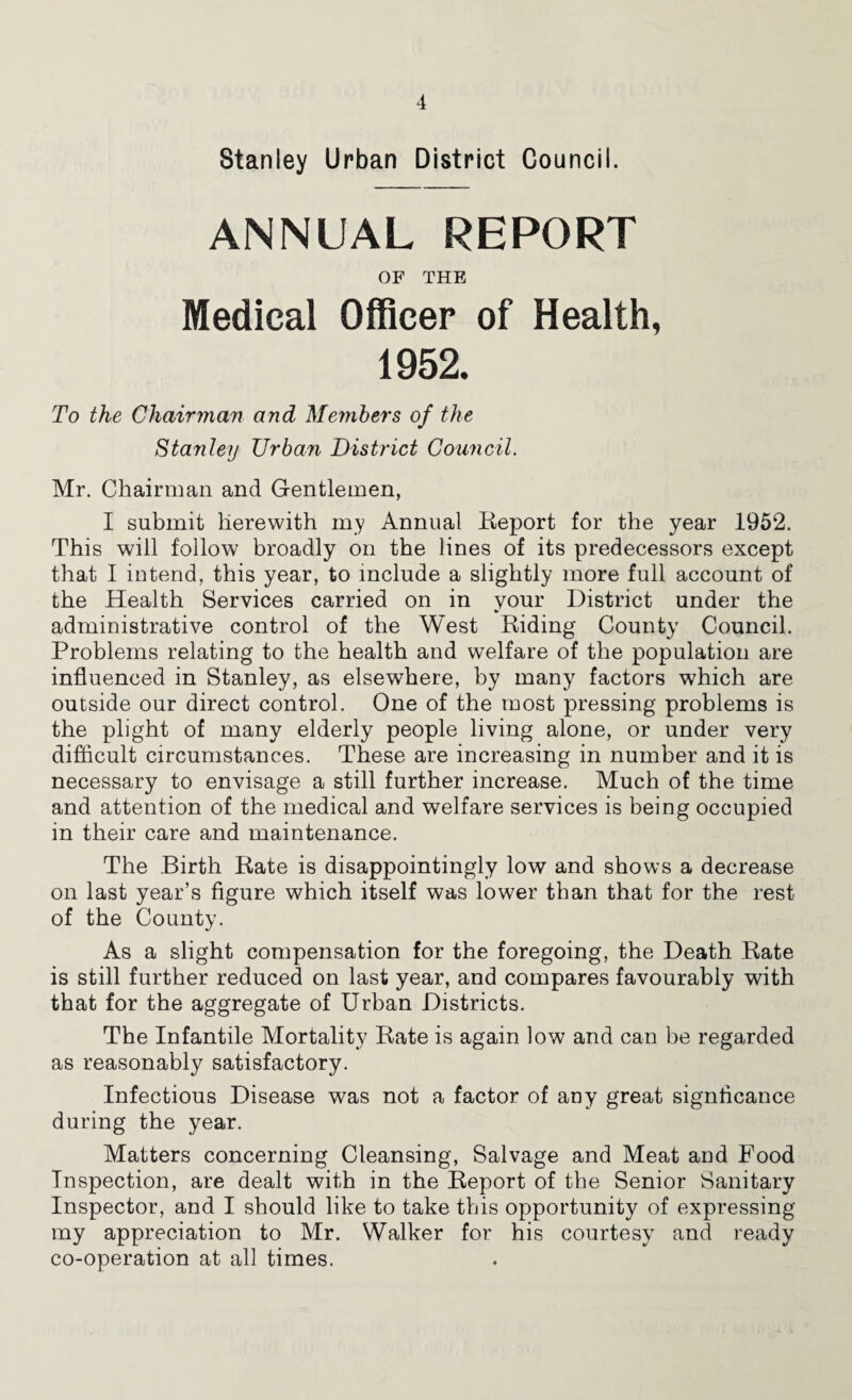 Stanley Urban District Council. ANNUAL REPORT OF THE Medical Officer of Health, 1952. To the Chairjnan and Members of the Stanley Urban District Council. Mr. Chairman and Gentlemen, I submit herewith my Annual Keport for the year 1952. This will follow broadly on the lines of its predecessors except that I intend, this year, to include a slightly more full account of the Health Services carried on in vour District under the administrative control of the West Riding County Council. Problems relating to the health and welfare of the population are influenced in Stanley, as elsewhere, by many factors which are outside our direct control. One of the most pressing problems is the plight of many elderly people living alone, or under very difiicult circumstances. These are increasing in number and it is necessary to envisage a still further increase. Much of the time and attention of the medical and welfare services is being occupied in their care and maintenance. The Birth Rate is disappointingly low and shows a decrease on last year’s figure which itself was lower than that for the rest of the County. As a slight compensation for the foregoing, the Death Rate is still further reduced on last year, and compares favourably with that for the aggregate of Urban Districts. The Infantile Mortality Rate is again low and can be regarded as reasonably satisfactory. Infectious Disease was not a factor of any great signficance during the year. Matters concerning Cleansing, Salvage and Meat and Food Inspection, are dealt with in the Report of the Senior Sanitary Inspector, and I should like to take this opportunity of expressing my appreciation to Mr. Walker for his courtesy and ready co-operation at all times.