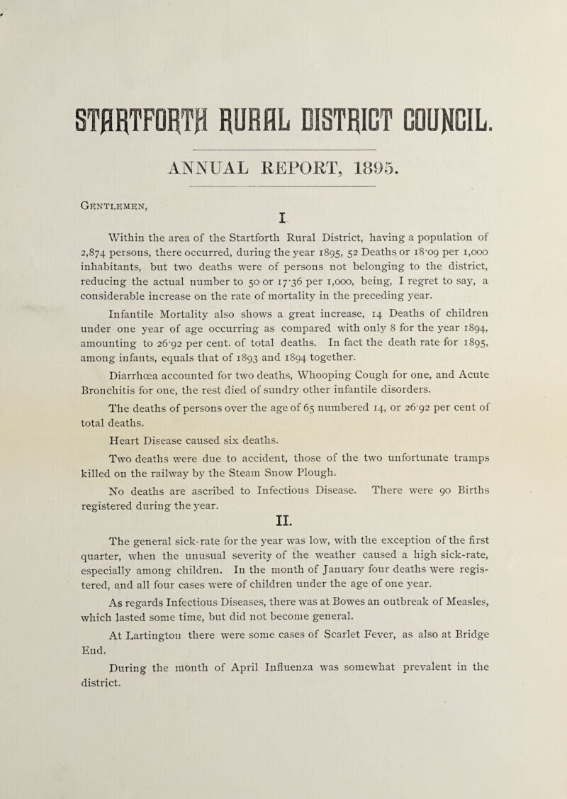 ANNUAL REPORT, 1895. Gentlemen, I Within the area of the Startforth Rural District, having a population of 2,874 persons, there occurred, during the year 1895, 52 Deaths or i8-09 per 1,000 inhabitants, but two deaths were of persons not belonging to the district, reducing the actual number to 50 or 17-36 per 1,000, being, I regret to say, a considerable increase on the rate of mortality in the preceding year. Infantile Mortality also shows a great increase, 14 Deaths of children under one year of age occurring as compared with only 8 for the year 1894, amounting to 26-92 per cent, of total deaths. In fact the death rate for 1895, among infants, equals that of 1893 and 1894 together. Diarrhoea accounted for two deaths, Whooping Cough for one, and Acute Bronchitis for one, the rest died of sundry other infantile disorders. The deaths of persons over the age of 65 numbered 14, or 26 92 per cent of total deaths. Heart Disease caused six deaths. Two deaths were due to accident, those of the two unfortunate tramps killed on the railway by the Steam Snow Plough. No deaths are ascribed to Infectious Disease. There were 90 Births registered during the year. II. The general sick-rate for the year was low, with the exception of the first quarter, when the unusual severity of the weather caused a high sick-rate, especially among children. In the month of January four deaths were regis¬ tered, and all four cases were of children under the age of one year. As regards Infectious Diseases, there was at Bowes an outbreak of Measles, which lasted some time, but did not become general. At Partington there were some cases of Scarlet Fever, as also at Bridge End. During the month of April Influenza was somewhat prevalent in the district.