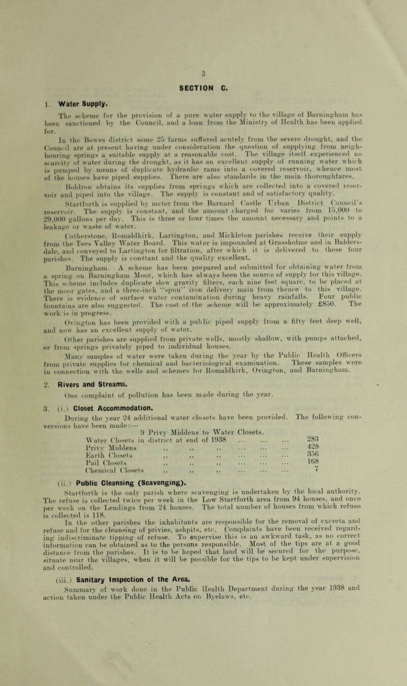 1. Water Supply. Tilt* srheine lor the provision ol a juire water supi)ly to the villajre of Harninjrhani lias heen sain tioneil liy the (’ouncil, and a loan from the Ministry of Ilealtii has heen applied for. In the Howes district some ‘J'l farms suffered acutely from the severe droufrht, and tlio Council are at present haviii}; umler consitleration the (piestion (d suiiplyin^r from nei^h- hourin^ springs a suitable sujijily at a reasouahle cost. The villafre itself exiierienced no .scarcity of water durin>>: the drou}>'ht, as it has an excellent supply of runnin«r water which is puniiied hv means of duplicate hydraulic rams into a covered reservoir, whence most of the houses have piped sujiplies. Tliere are also standards in the main thoroufrhfares. Holdron obtains its sujiplies from sjirin^fs which are collected into a covered lesei- voir ami jiijied into the villajife. The suiijily is constant and of satisfactory (juality. Startforth is supjdied by meter from the Harnard Castle T rhan District Council s reservoir. The sujijily is constant, and the amount char<ied for varies from l.),()0l) to ‘Jh.OOO f^allons jier day. This is three or four times the amount necessary and points to a leakage or waste ol water. Cotherstone. Homaldkirk, Iiartin>;ton, and Mickleton jiarishes receive their sujijily from tiie Tees Valley Water Hoard. This water is impounded at (irassholme and in Halders- dale, and conveyed to Lartiiifrton for filtration, after which it is delivered to these four Jiarishes. The sujijdy is constant and the (juality excellent. Harninffham. A scheme has heen jii-ejiared and submitted for olitainin<>- water fioiu a sjuinfr on Harnin<>ham Moor, which has always heen the source of sujijily for this villajre. This scheme includes duplicate slow <jravity filters, each nine feet sijuare, to lu* jilaced at the moor <^ates, and a three-inch “sjiun” iron delivery main from thence to this villajre. There is evidence of surface water contamination during- heavy rainfalls. Four jiulilic fountains are also sufifrested. The cost of the .scheine will be ajijiroximately £8'iU. The work is in jiro<rress. t)vin<;ton has heen provided with a jiuhlic jiiped supply from a fifty feet deep well, and now has an excellent supjily of wat(U'. ()ther Jiarishes are sujijilied from jirivate wells, mostly shallow, with jiumjis attached, or from sjirinjrs jirivately jiijied to individual houses. Many samples of water were taken durin<>- the year by the Public Health Officers from Jirivate sujijilies for chemical and liacleriolof^ical examination. These samjiles were in connection with the wells and schemes for llomaldkirk, (Iviug’ton, and Harninffhani. ‘J. Rivers and Streams. One comjilaint of pollution has been made durin<>- the year. 3. (i.) Closet Accommodation. Durino- the year 24 additional water closets have been provi versions have been made:— !) Privy Middens to Wat(?r Closets. M ater Closets in district at end of 1938 Privy Middens ,, ,, Karth Closets ,, ,, Pail Closets ,, ,, ,, . Chemical Closets ,, ,, ,, (ii.) Public Cleansing (Scavenging). Startforth is the only jiarish where scavenoinj*’ is undertaken by the local authority. The refuse is collected twi(^e per week in the Low Startforth area from 94 houses, and once jier week on the Lendinps from 24 houses. The total number of hou.ses from which refuse is collected is 118. In the other jiarishes the inhabitants are resjionsible tor the removal of excreta and refuse and for the cleansing of privies, ashpits, etc. Comjilaints have been received repard- ing‘ indiscriminate tijijiiiip of refuse. To supervise this is an awkward task, as no correct information can lie obtained as to the jiersons responsible. Most of the tips are at a pood distance from the jiarishes. It is to be hoped that land will be secured for the purjiose, situate near the villapes, when it will be possible for the tijis to be kejit under sujiervision and controlled. (iii.) Sanitary Inspection of the Area. Summarx' of work done in the Public Health Department durinp the year 1938 and action taken under the Public Health Acts on Hyelaws, etc. The following- con- 283 428 3.'}(i l(i8 7