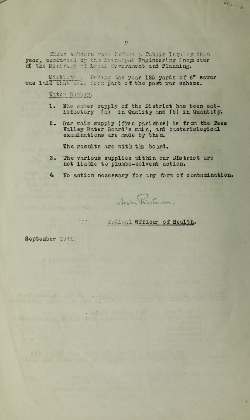 o year, eonclii ': of tbG Mi ri Lno ysar 120 yards of 6” sower .''.err* part of tho post V7ar scheme. 1. 2hG water supply of the District has been sat¬ isfactory (a) in Quality and (b) in Quantity. 2* Our main supply (fl^e parishes) is from the Sees Valley Water Board’s moin, and bacteriological examinations are made by them. She results are v;ith the board. S. The various supplies within our District arc not liable to plumbo-sol vent action. 4 No action necessary for any form of contamination* September l-j