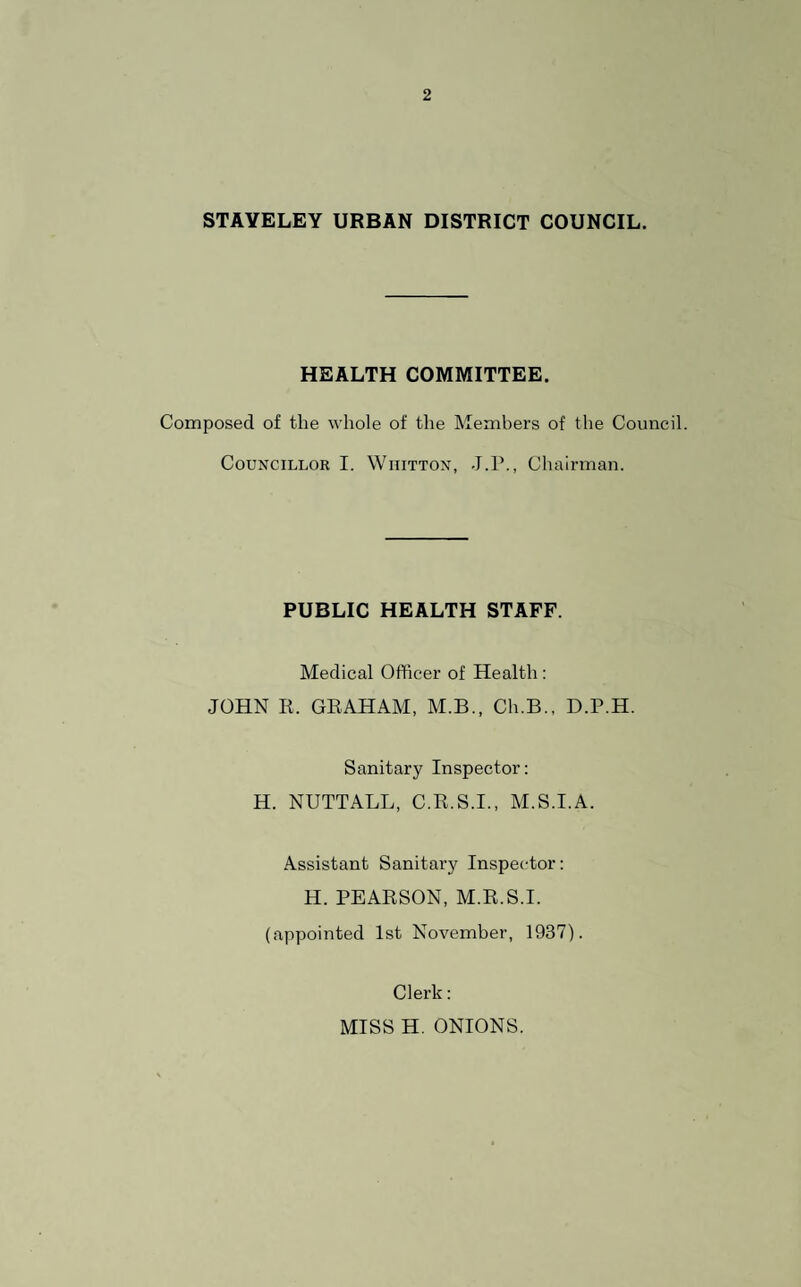 STAYELEY URBAN DISTRICT COUNCIL. HEALTH COMMITTEE. Composed of the whole of the Members of the Council. Councillor I. Wiiitton, J.P., Chairman. PUBLIC HEALTH STAFF. Medical Officer of Health : JOHN R. GRAHAM, M.B., Ch.B., D.P.H. Sanitary Inspector: H. NUTTALL, C.R.S.I., M.S.I.A. Assistant Sanitary Inspector: H. PEARSON, M.R.S.I. (appointed 1st November, 1937). Clerk: MISS H. ONIONS.