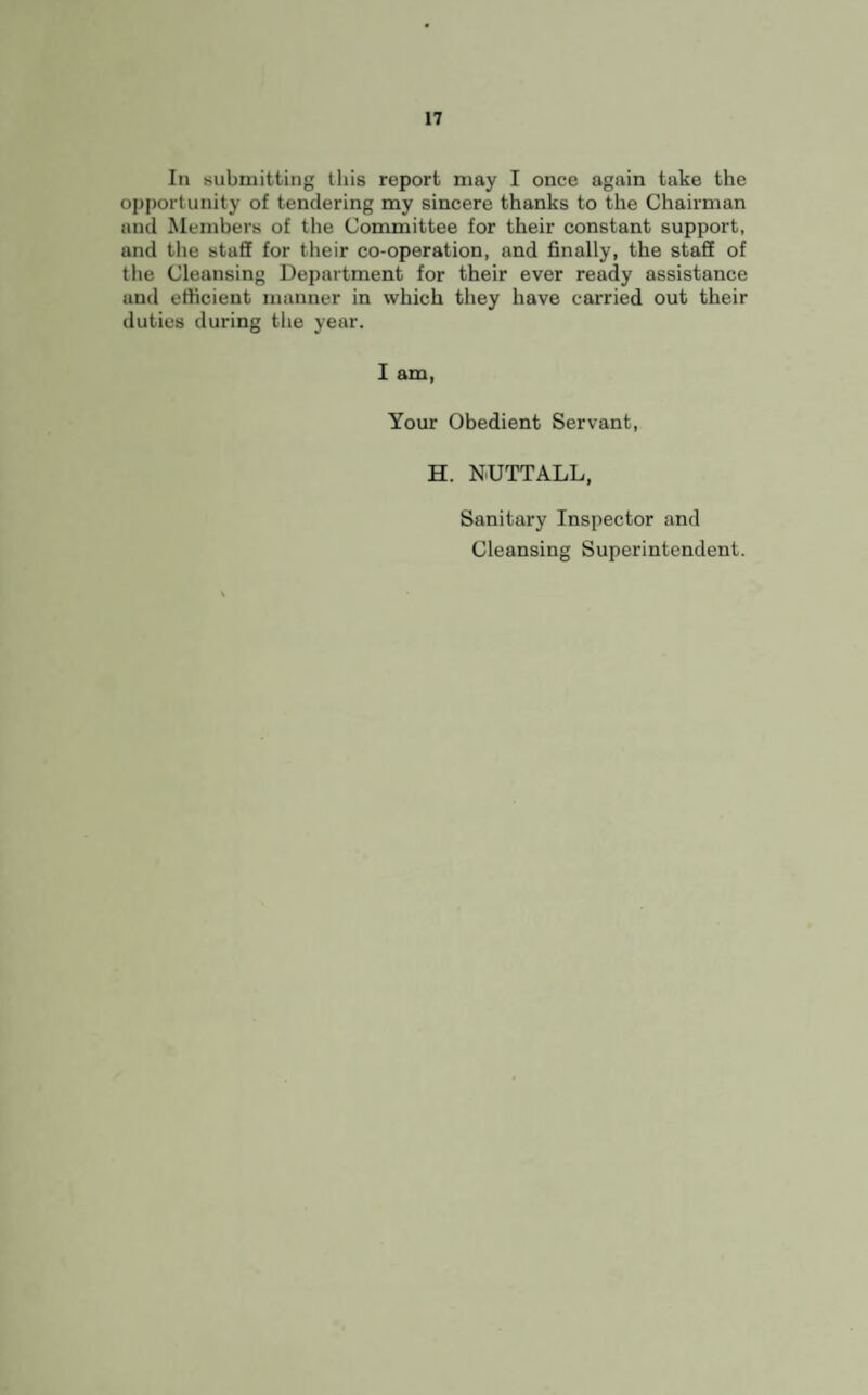 In submitting this report may I once again take the opportunity of tendering my sincere thanks to the Chairman and Members of the Committee for their constant support, and the staff for their co-operation, and finally, the staff of the Cleansing Department for their ever ready assistance and efficient manner in which they have carried out their duties during the year. I am, Your Obedient Servant, H. NUTTALL, Sanitary Inspector and Cleansing Superintendent.