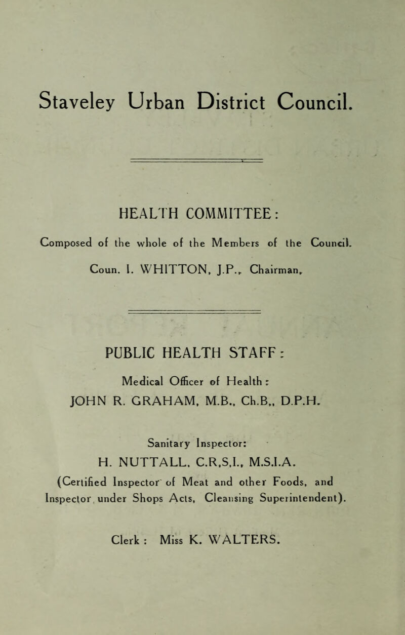 Staveley Urban District Council. HEALTH COMMITTEE: Composed of the whole of the Members of the Council. Coun. 1. WH1TTON, J.P., Chairman, PUBLIC HEALTH STAFF: Medical Officer of Health r JOHN R. GRAHAM. M.B.. Ch.B., D.P.H. Sanitary Inspector: H. NUTTALL. C.R.S.I., M.S.I.A. (Certified Inspector of Meat and other Foods, and Inspector under Shops Acts, Cleansing Superintendent). Clerk : Miss K. WALTERS.