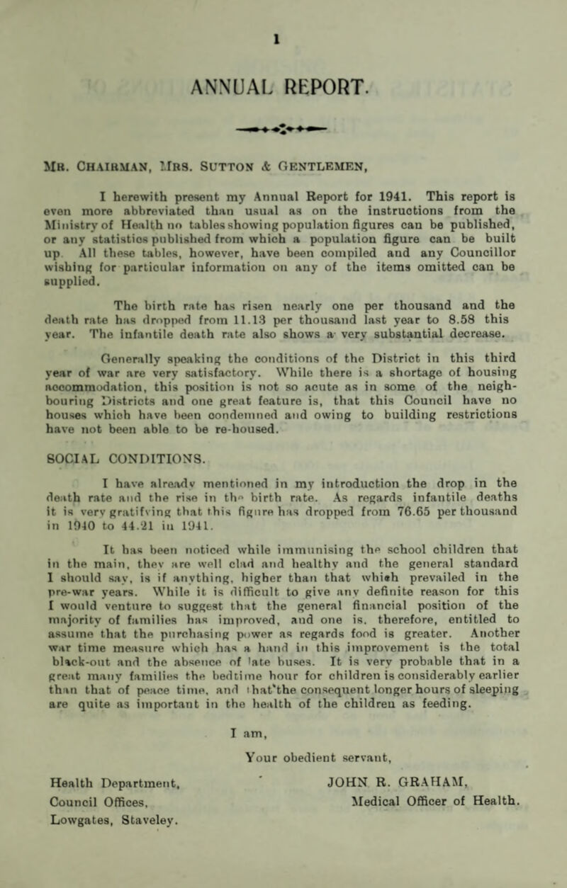 ANNUAL REPORT. Mb. Chairman, Mrs. Sutton & gentlemen, I herewith present my Annual Report for 1941. This report is even more abbreviated than usual as on the instructions from the Ministry of Health no tables showing population figures can be published, or any statistics published from which a population figure can be built up All these tables, however, have been compiled and any Councillor wishing for particular information on any of the items omitted can be supplied. The birth rate has risen nearly one per thousand and the death rate has dropped from 11.13 per thousand last year to 8.58 this year. The infantile death rate also shows a- very substantial decrease. Generally speaking the conditions of the District in this third year of war are very satisfactory. While there is a shortage of housing nocommodation, this position is not so acute as in some of the neigh¬ bouring Districts and one great feature is, that this Council have no houses whioh have been condemned and owing to building restrictions have not been able to be re-housed. SOCIAL CONDITIONS. I have already mentioned in my introduction the drop in the death rate and the rise in th birth rate. As regards infantile deaths it is verv gratifving that this figure has dropped from 76.65 per thousand in 1940 to 44.21 in 1941. It has been noticed while immunising the school children that in the main, they are well clad and healthy and the general standard I should say, is if anything, higher than that whi«h prevailed in the pre-war years. While it is difficult to give any definite reason for this I would venture to suggest that the general financial position of the majority of families has improved, and one is. therefore, entitled to assume that the purchasing power as regards food is greater. Another war time measure which has a hand in this improvement is the total black-out and the absence of late buses. It is very probable that in a great many families the bedtime hour for children is considerably earlier than that of peace time, and i hat'the consequent longer hours of sleeping are quite as important in tho health of the children as feeding. I am, Your obedient servant, Health Department, Lowgates, Staveley. JOHN R. GRAHAM,