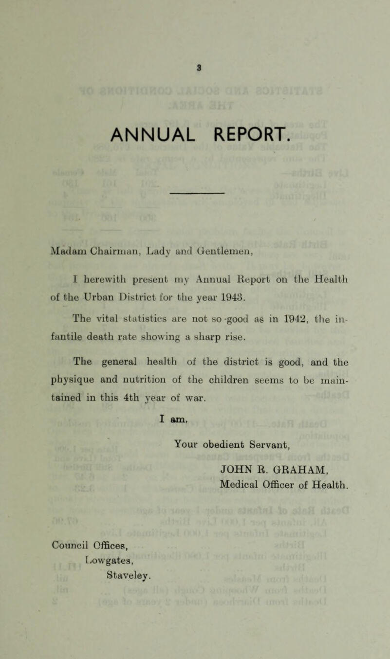 ANNUAL REPORT. Madam Chairman, Lady and Gentlemen, I herewith present my Annual Report on the Healtli of the Urban District for the year 1943. The vital statistics are not so good as in 1942, the in¬ fantile death rate showing a sharp rise. The general health of the district is good, and the physique and nutrition of the children seems to be main¬ tained in this 4th year of war. I am. Your obedient Servant, JOHN R. GRAHAM, Medical Officer of Health. Council Offices, Low gates, Staveley.