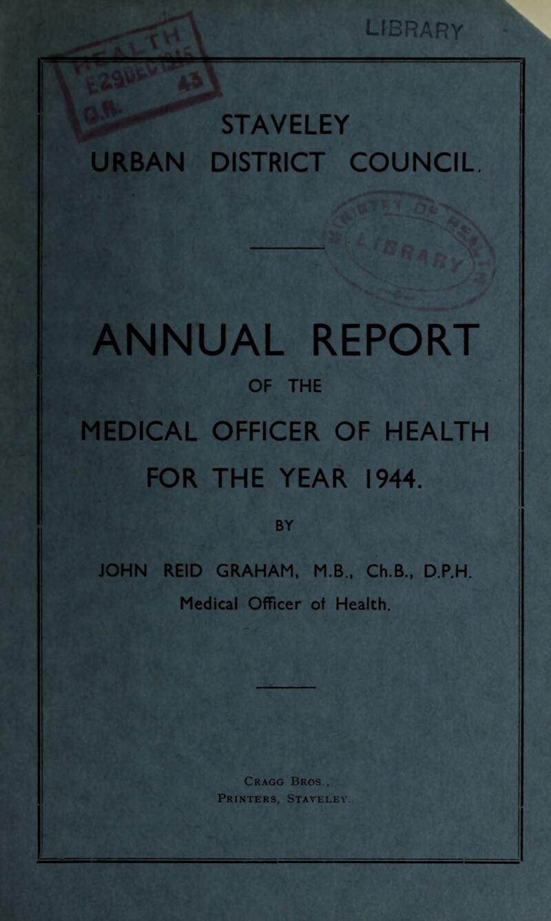 LIBRARY STAVELEY URBAN DISTRICT COUNCIL ANNUAL REPORT OF THE MEDICAL OFFICER OF HEALTH FOR THE YEAR 1944. BY JOHN REID GRAHAM, M.B., Ch.B., D.P.H. Medical Officer of Health. Cragg Bros . Printers, Staveley.