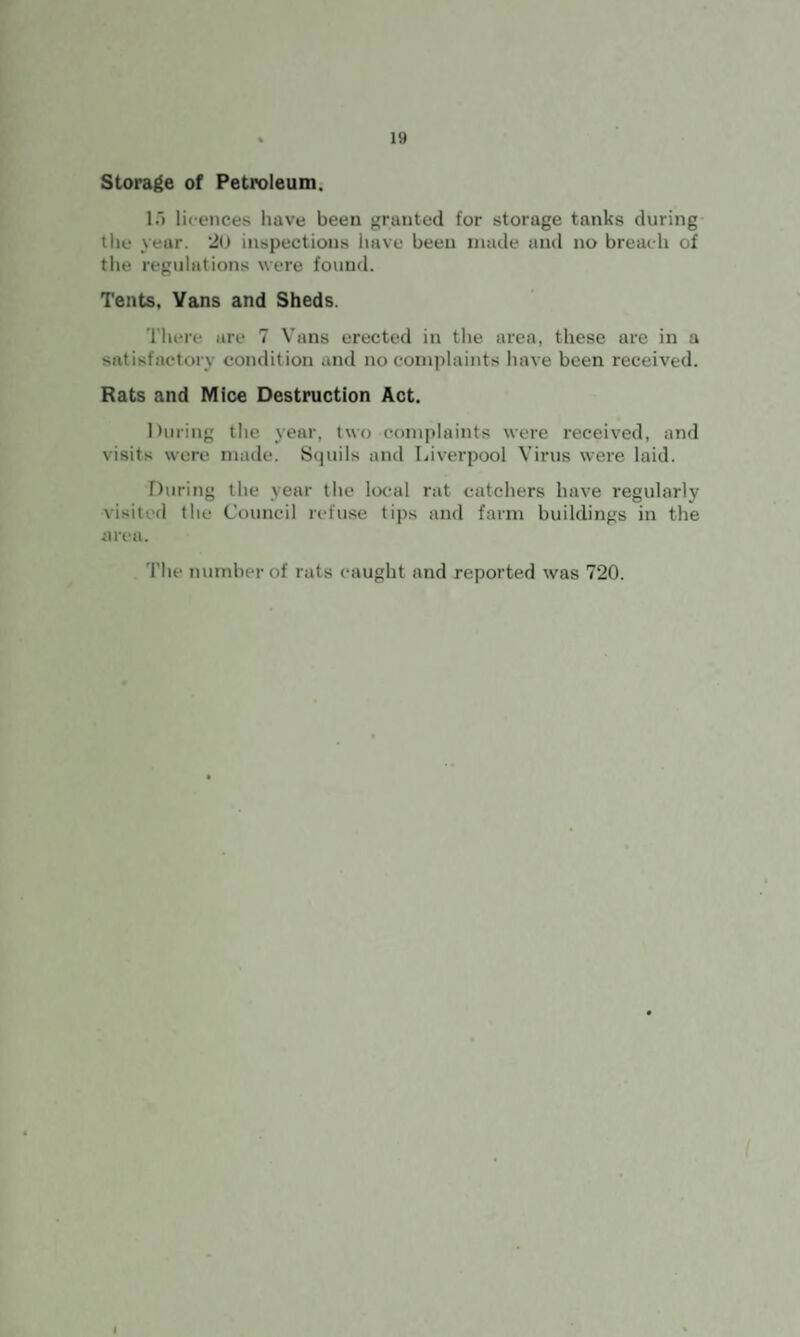 Storage of Petroleum. 1) licences have been granted for storage tanks during the year. 20 inspections have been made and no breach of the regulations were found. Tents. Vans and Sheds. There are 7 Vans erected in the area, these are in a satisfactory condition and no complaints have been received. Rats and Mice Destruction Act. During the year, two complaints were received, and visits were made. Squils and Liverpool Virus were laid. During the year the local rat catchers have regularly visited the Council refuse tips and farm buildings in the area. The number of rats caught and reported was 720.