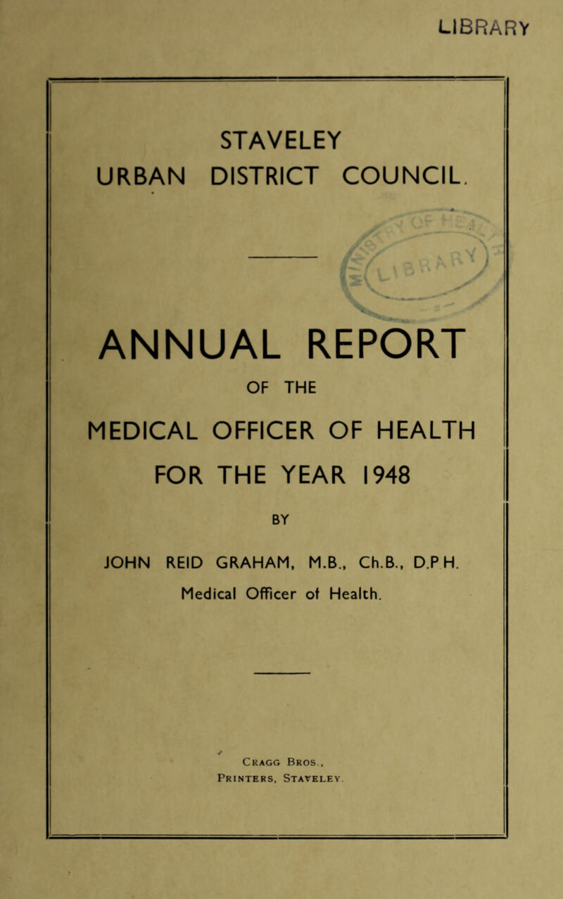 LIBRARY STAVELEY URBAN DISTRICT COUNCIL. ANNUAL REPORT OF THE MEDICAL OFFICER OF HEALTH FOR THE YEAR 1948 BY JOHN REID GRAHAM, M.B., Ch.B., D.P H. Medical Officer of Health. Cragg Bros., Printers, Staveley