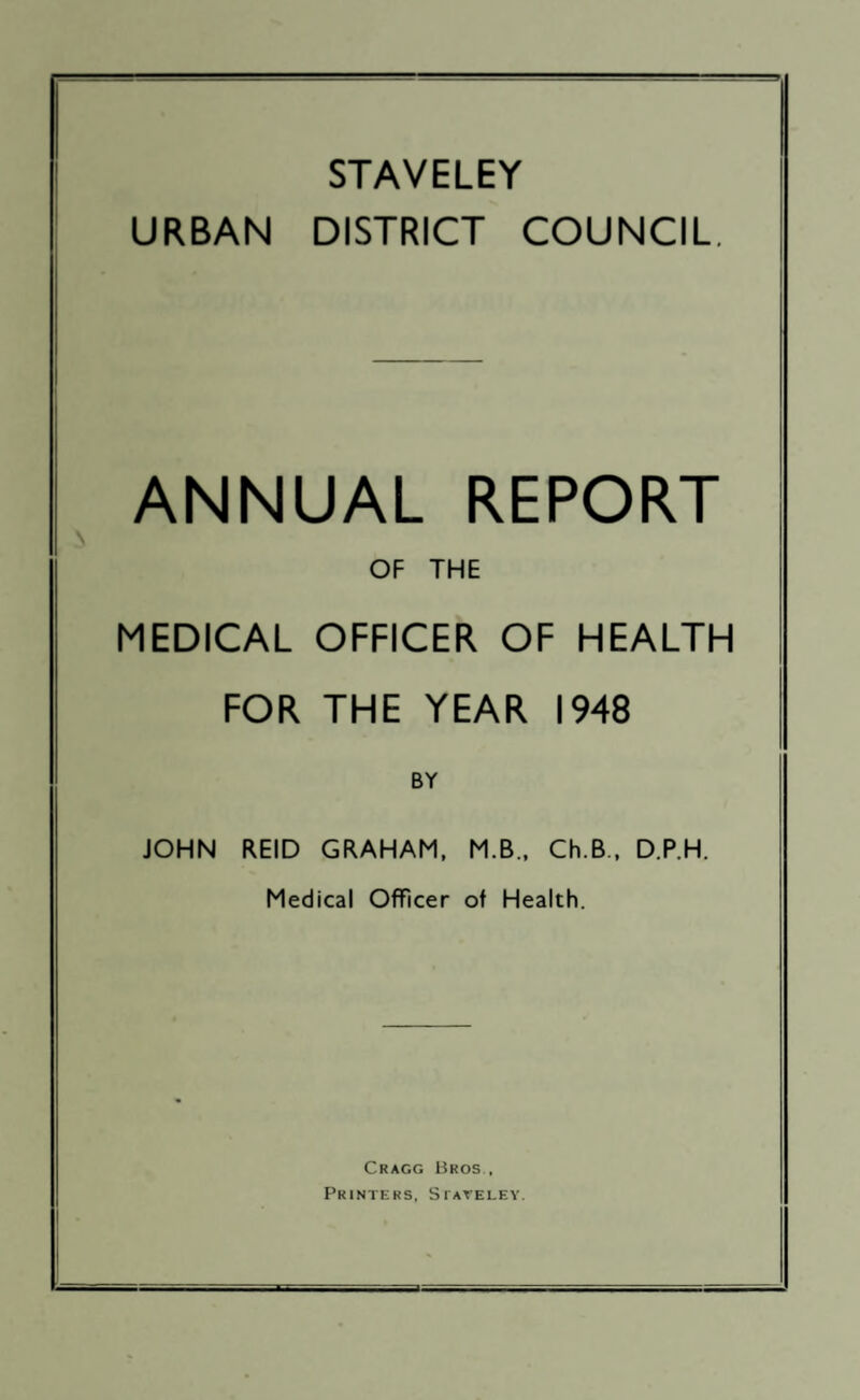 STAVELEY URBAN DISTRICT COUNCIL, ANNUAL REPORT OF THE MEDICAL OFFICER OF HEALTH FOR THE YEAR 1948 BY JOHN REID GRAHAM. M.B., Ch.B., D.P.H. Medical Officer of Health. Cragg Bros. Printers, SiArELEv.