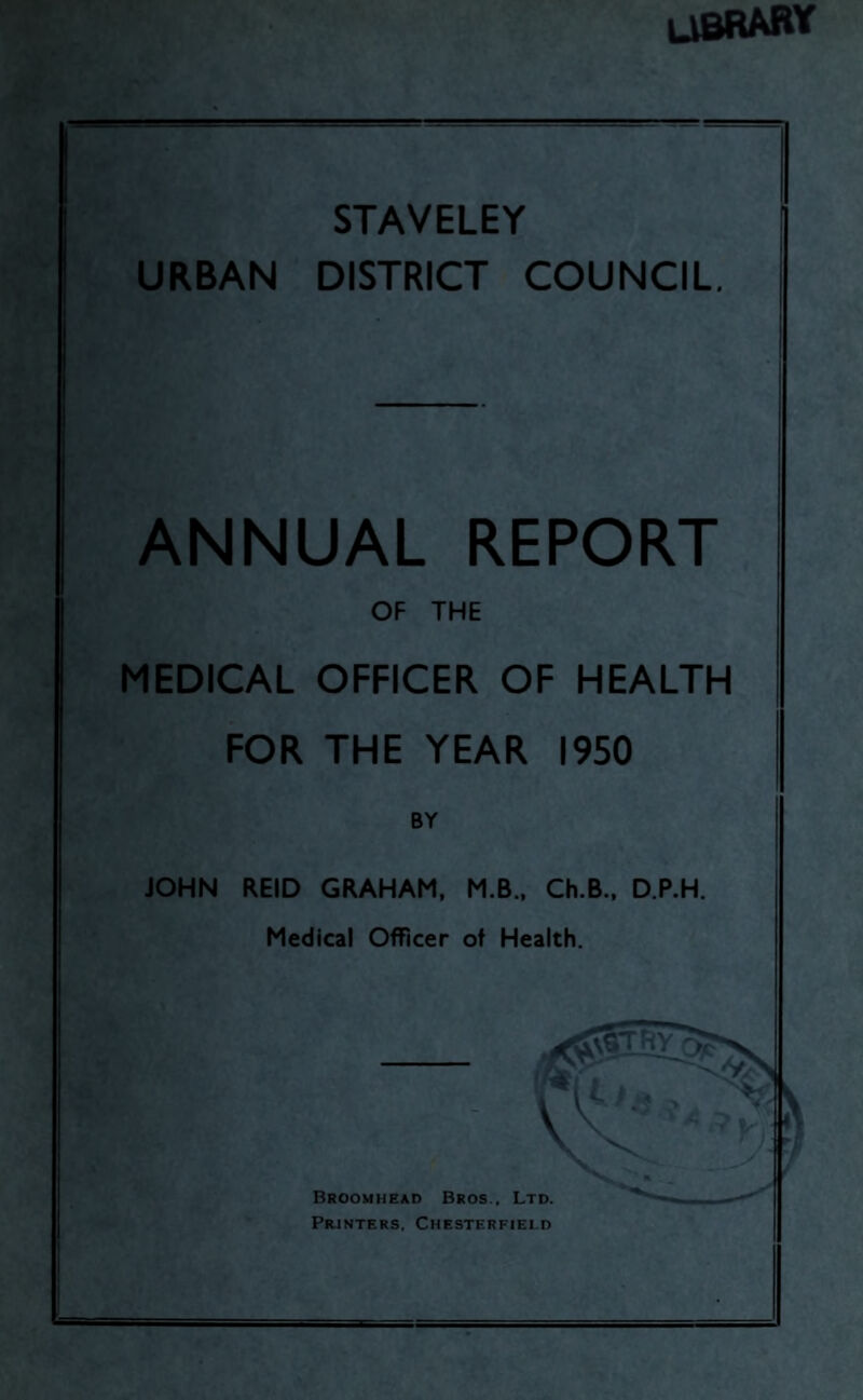 library ” ‘ STAVELEY URBAN DISTRICT COUNCIL. — ANNUAL REPORT OF THE MEDICAL OFFICER OF HEALTH FOR THE YEAR 1950 BY JOHN REID GRAHAM, M.B., Ch.B., D.P.H. Medical Officer of Health. Broomhead Bros., Ltd. Prjnters, Chesterfield