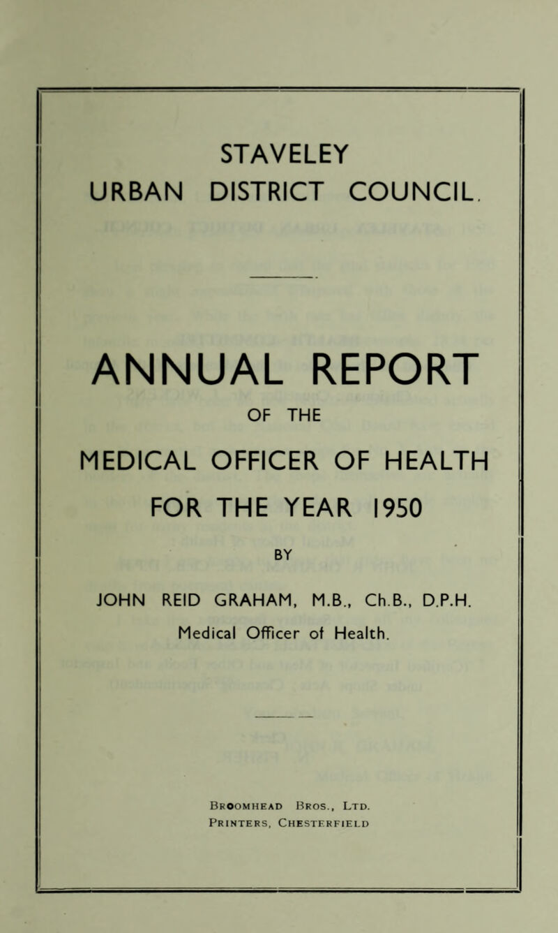 STAVELEY URBAN DISTRICT COUNCIL, ANNUAL REPORT OF THE MEDICAL OFFICER OF HEALTH FOR THE YEAR 1950 BY JOHN REID GRAHAM, M.B., Ch.B., D.P.H. Medical Officer of Health. Broomhead Bros., Ltd. Printers, Chesterfield