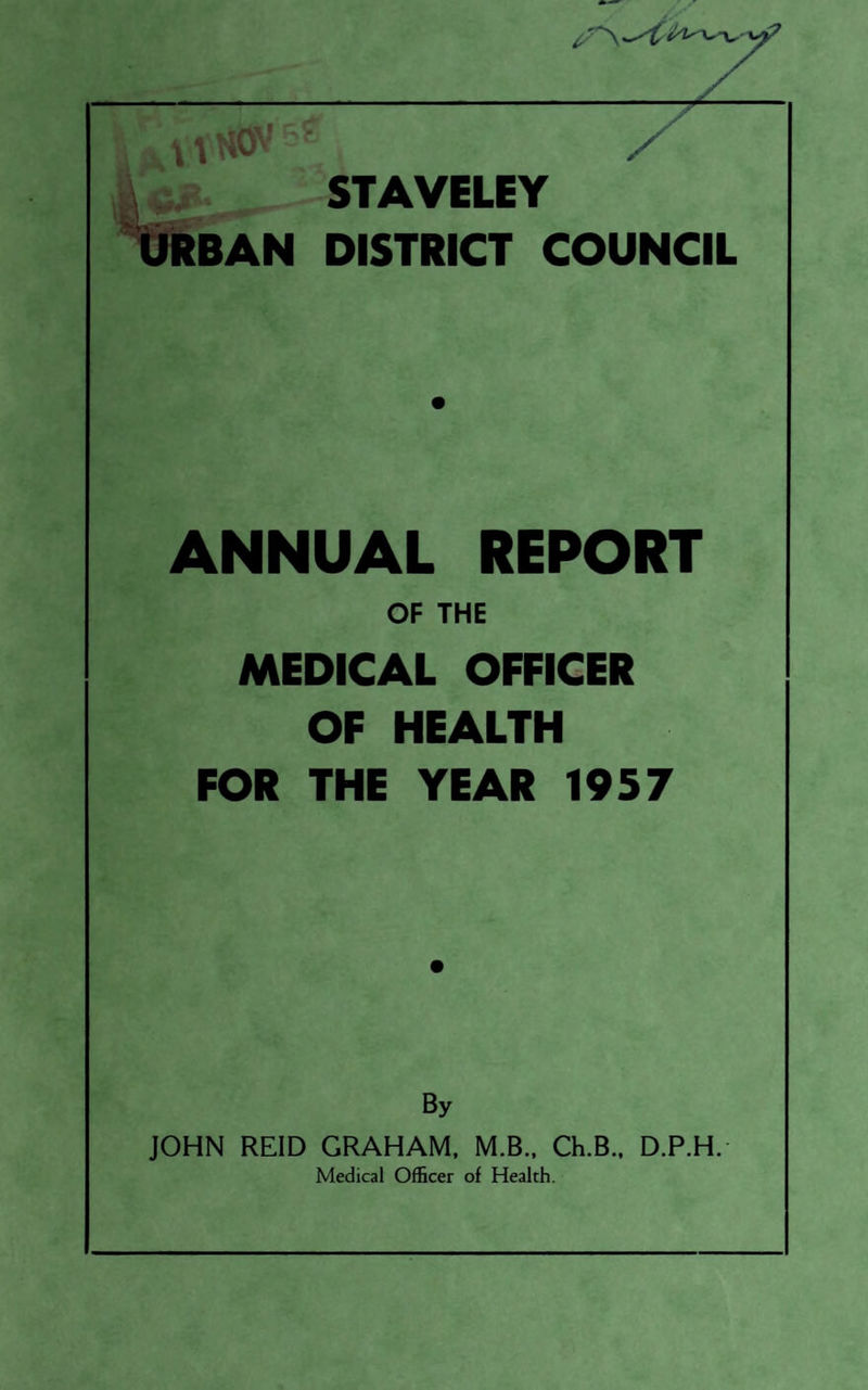 / y \-- STAVELEY liRBAN DISTRICT COUNCIL ANNUAL REPORT OF THE MEDICAL OFFICER OF HEALTH FOR THE YEAR 1957 By JOHN REID GRAHAM, M.B., Ch.B., D.P.H.