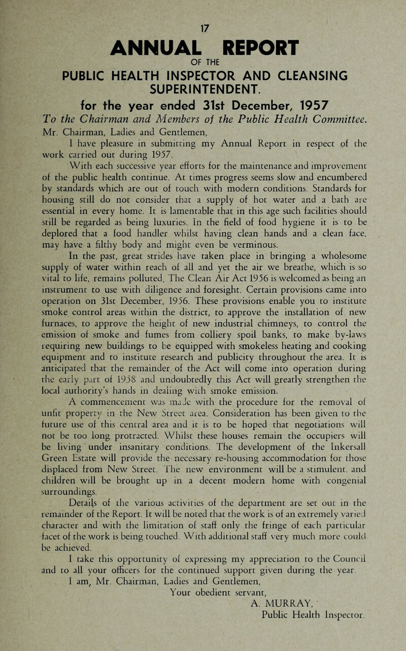 ANNUAL REPORT OF THE PUBLIC HEALTH INSPECTOR AND CLEANSING SUPERINTENDENT. for the year ended 31st December, 1957 To the Chairman and Members oi the Public Health Committee. Mr. Chairman, Ladies and Gentlemen, I have pleasure in submitting my Annual Report in respect of the work carried out during 1957. With each successive year efforts for the maintenance and improvement of the public health continue. At times progress seems slow and encumbered by standards which are out of touch with modern conditions. Standards for housing still do not consider that a supply of hot water and a bath are essential in every home. It is lamentable that in this age such facilities should still be regarded as being luxuries. In the field of food hygiene it is to be deplored that a food handler whilst having clean hands and a clean face, may have a filthy body and might even be verminous. In the past, great strides have taken place in bringing a wholesome supply of water within reach of all and yet the air we breathe, which is so vital to life, remains polluted. The Clean Air Act 1936 is welcomed as being an instrument to use with diligence and foresight. Certain provisions came into operation on 31st December, 1956. These provisions enable you to institute smoke control areas within the district, to approve the installation of new furnaces, to approve the height of new industrial chimneys, to control the emission of smoke and fumes from colliery spoil banks, to make by-laws requiring new buildings to be equipped with smokeless heating and cooking equipment and to institute research and publicity throughout the area. It is anticipated that the remainder of the Act will come into operation during the early part of 1958 and undoubtedly this Act will greatly strengthen the local authority’s hands in dealing with smoke emission. A commencement was made with the procedure for the removal of unfit property in the New Street area. Consideration has been given to the future use of this central area and it is to be hoped that negotiations will not be too long protracted. Whilst these houses remain the occupiers will be living under insanitary conditions. The development of the Inkersall Green Estate will provide the necessary re-housing accommodation for those displaced from New Street. The new environment will be a stimulent. and children will be brought up in a decent modern home with congenial surroundings. Detaijs of the various activities of the department are set out in the remainder of the Report. It will be noted that the work is of an extremely varied character and with the limitation of staff only the fringe of each particular facet of the work is being touched. With additional staff very much more could be achieved. 1 take this opportunity of expressing my appreciation to the Council and to all your officers for the continued support given during the year. 1 am, Mr. Chairman, Ladies and Gentlemen, Your obedient servant, A. MURRAY, Public Health Inspector.