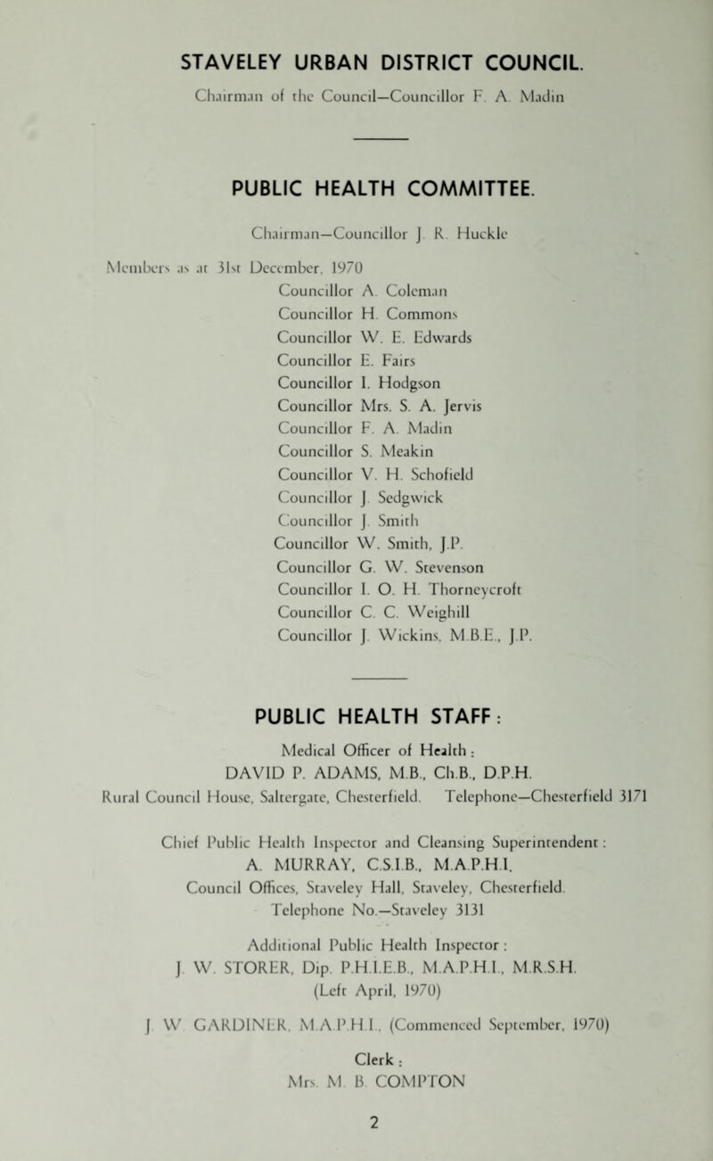 STAVELEY URBAN DISTRICT COUNCIL Chairman of the Council—Councillor F. A Madin PUBLIC HEALTH COMMITTEE. Chairman—Councillor J R Hucklc Members as at 31st December. 1970 Councillor A. Coleman Councillor H. Commons Councillor W. E. Edwards Councillor E. Fairs Councillor 1. Flodgson Councillor Mrs. S. A. Jervis Councillor F. A. Madin Councillor S. Meakin Councillor V. H. Schofield Councillor J Sedgwick Councillor J Smith Councillor W. Smith, J.P. Councillor G. W. Stevenson Councillor I. O. H. Thorncycroft Councillor C. C. Weighill Councillor J. Wickins. M.B.E, J.P. PUBLIC HEALTH STAFF: Medical Officer of Health : DAVID P. ADAMS. M B.. Ch.B. D.P.H. Rural Council House, Saltergate, Chesterfield. Telephone—Chesterfield 3171 Chief Public Health Inspector and Cleansing Superintendent: A. MURRAY. C.S.IB.. M.A.P.H.I. Council Offices, Staveley Hall, Stavclcy. Chesterfield Telephone No — Staveley 3131 Additional Public Health Inspector : J W. STORER, Dip P.H.I.E.B, M.A.P.H.I., M.R.S.H. (Left April, 1970) J W GARDINER. M.A.P.H.I, (Commenced September, 1970) Clerk: Mrs M B COMPTON