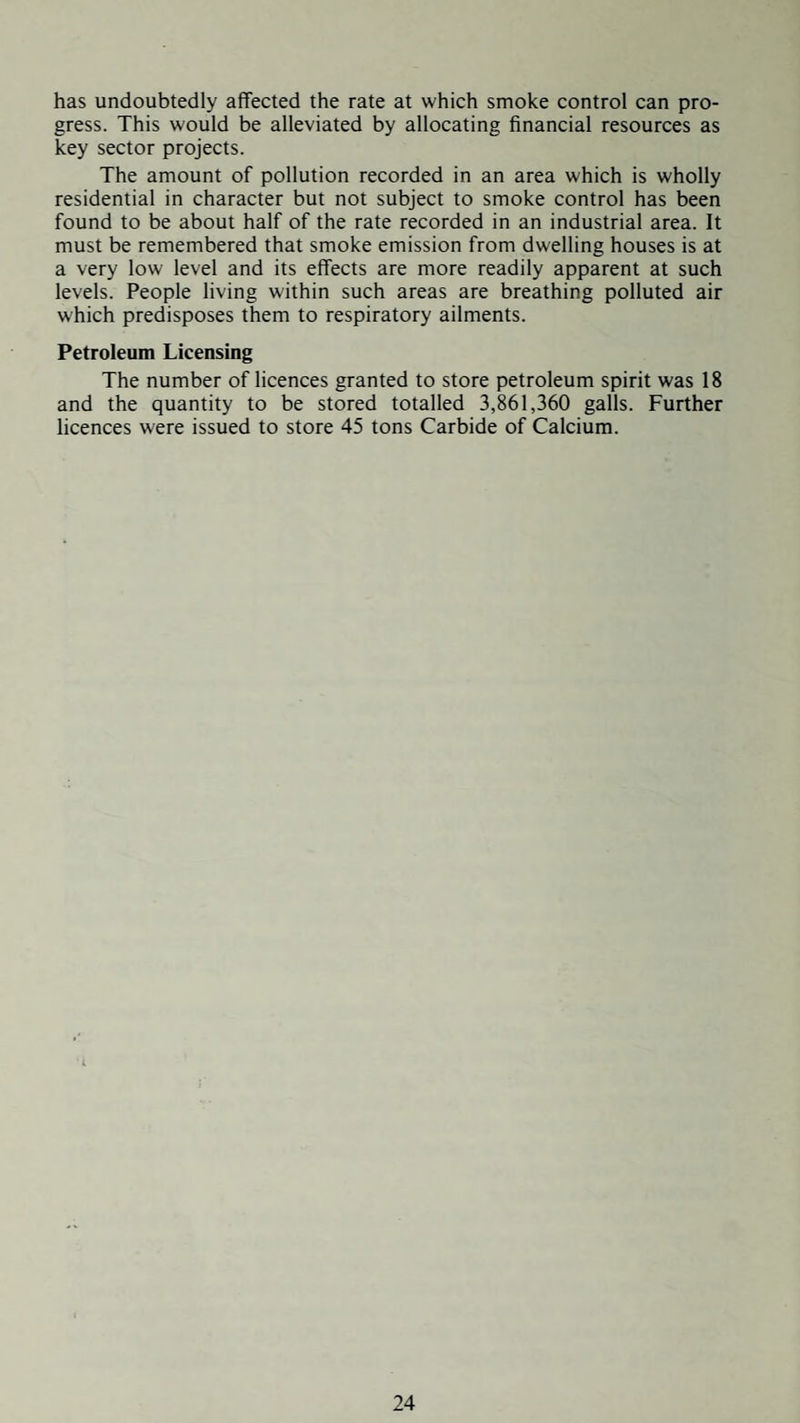 has undoubtedly affected the rate at which smoke control can pro¬ gress. This would be alleviated by allocating financial resources as key sector projects. The amount of pollution recorded in an area which is wholly residential in character but not subject to smoke control has been found to be about half of the rate recorded in an industrial area. It must be remembered that smoke emission from dwelling houses is at a very low level and its effects are more readily apparent at such levels. People living within such areas are breathing polluted air which predisposes them to respiratory ailments. Petroleum Licensing The number of licences granted to store petroleum spirit was 18 and the quantity to be stored totalled 3,861,360 galls. Further licences were issued to store 45 tons Carbide of Calcium.