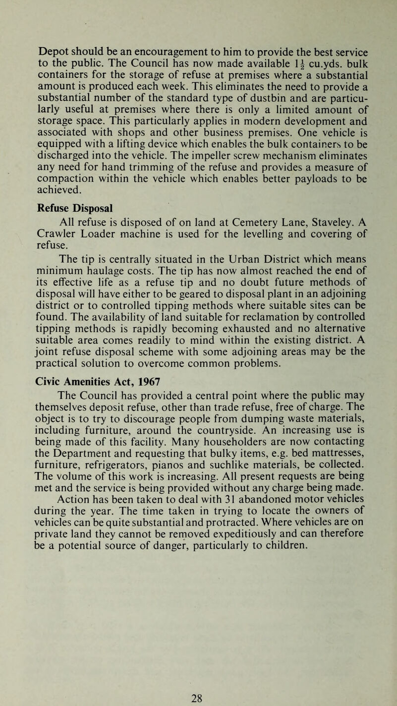 Depot should be an encouragement to him to provide the best service to the public. The Council has now made available 1^ cu.yds. bulk containers for the storage of refuse at premises where a substantial amount is produced each week. This eliminates the need to provide a substantial number of the standard type of dustbin and are particu¬ larly useful at premises where there is only a limited amount of storage space. This particularly applies in modern development and associated with shops and other business premises. One vehicle is equipped with a lifting device which enables the bulk containers to be discharged into the vehicle. The impeller screw mechanism eliminates any need for hand trimming of the refuse and provides a measure of compaction within the vehicle which enables better payloads to be achieved. Refuse Disposal All refuse is disposed of on land at Cemetery Lane, Staveley. A Crawler Loader machine is used for the levelling and covering of refuse. The tip is centrally situated in the Urban District which means minimum haulage costs. The tip has now almost reached the end of its effective life as a refuse tip and no doubt future methods of disposal will have either to be geared to disposal plant in an adjoining district or to controlled tipping methods where suitable sites can be found. The availability of land suitable for reclamation by controlled tipping methods is rapidly becoming exhausted and no alternative suitable area comes readily to mind within the existing district. A joint refuse disposal scheme with some adjoining areas may be the practical solution to overcome common problems. Civic Amenities Act, 1967 The Council has provided a central point where the public may themselves deposit refuse, other than trade refuse, free of charge. The object is to try to discourage people from dumping waste materials, including furniture, around the countryside. An increasing use is being made of this facility. Many householders are now contacting the Department and requesting that bulky items, e.g. bed mattresses, furniture, refrigerators, pianos and suchlike materials, be collected. The volume of this work is increasing. All present requests are being met and the service is being provided without any charge being made. Action has been taken to deal with 31 abandoned motor vehicles during the year. The time taken in trying to locate the owners of vehicles can be quite substantial and protracted. Where vehicles are on private land they cannot be rernoved expeditiously and can therefore be a potential source of danger, particularly to children.