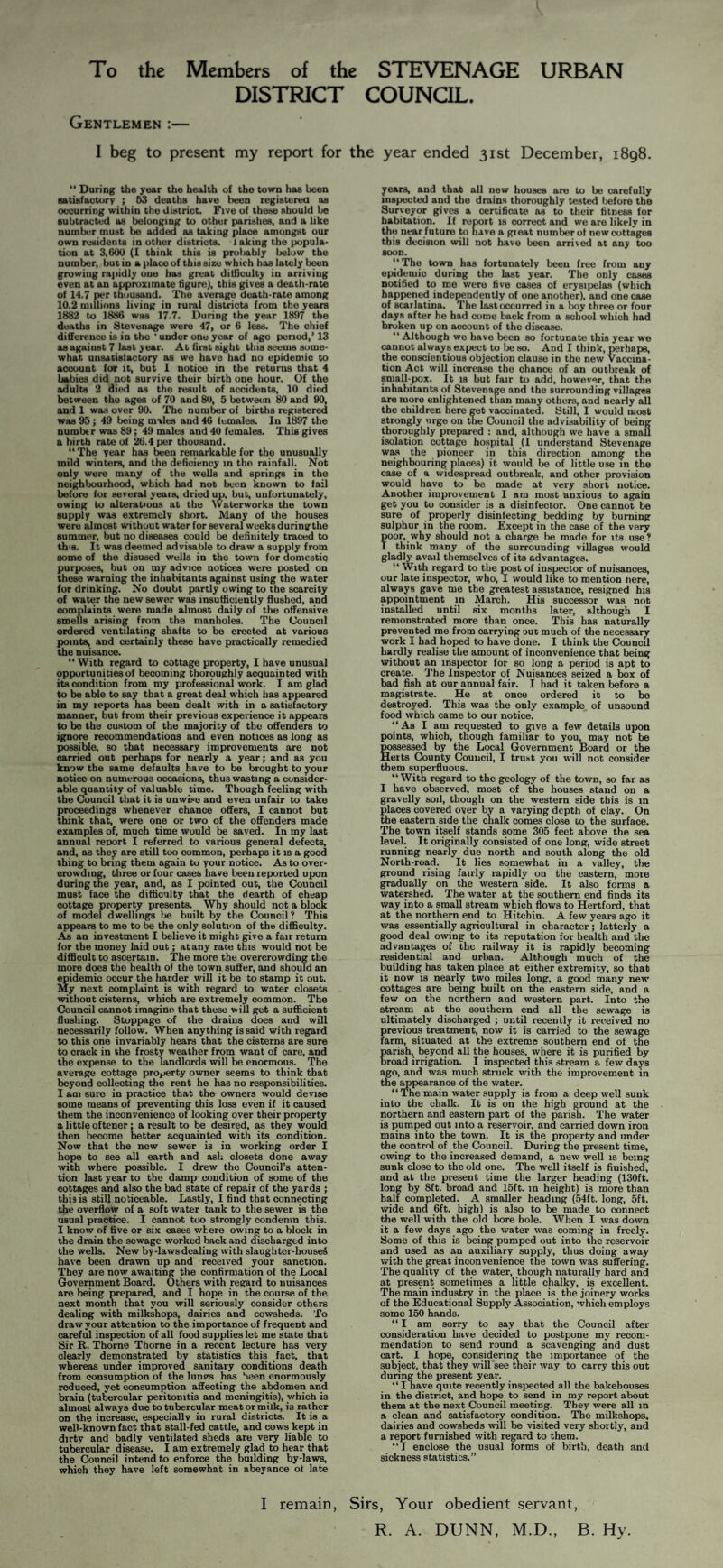 To the Members of the STEVENAGE URBAN DISTRICT COUNCIL. Gentlemen :— I beg to present my report for the year ended 31st December, 1898. “ During the year the health of the town has been satisfactory ; 53 deaths have been registerea os occurring within the district. Five of these should be subtracts as belonging to other parishee, and a like number must be added as taking place amongst our own residents in other districts. 1 aking the popula¬ tion at 3,600 (I think this is proliably below the number, but in a place of this size which has lately been growing rapidly one has great difficulty in arriving even at an approximate figure), this gives a death-rate of 14.7 per thousand. The average death-rate among 10.2 millions living in rural districts from the years 1882 to 1886 was 17.7. During the year 1897 the deaths in Stevenage were 47, or 6 less. The chief difference is in the 'under one year of age period,’ 13 as against 7 last year. At first sight this seems some¬ what unsatislactory as we have had no epidemic to account for it, but 1 notice in the returns that 4 babies did nut survive their birth one hour. Of the adults 2 died as the result of accidents, 10 died between the ages of 70 and 80, 5 between 80 and 90, and 1 was over 90. The number of births registered was 95; 49 being males and 46 females. In 1897 the number was 89; 49 males and 40 females. This gives a birth rate of 26.4 per thousand. “ The year has been remarkable for the unusually mild winters, and the deficiency in the rainfall. Not only were many of the wells and springs in the neighbourhood, which had not been known to fail before for several years, dried up, but, unfortunately, owing to alterations at the Waterworks the town supply was e.\tremclv short. Many of the houses were almost without waterforseveral weeksduringthe summer, but no diseases could be definitely traced to this. It was deemed advisable to draw a supply from some of the disused wells in the town for domestic purposes, but on my advice notices were posted on these warning the inhabitants against using the water for drinking. No doubt partly owing to the scarcity of water the new sewer was insufficiently flushed, and complaints were made almost daily of the offensive smells arising from the manholes. The Council ordered ventilating shafts to be erected at various points, and certainly these have practically remedied the nuisance. With regard to cottage property, I have unusual opportunities of becoming thoroughly acquainted with its condition from my professional work. I am glad to be able to say that a great deal which has appeared in my reports has been dealt with in a satisfactory manner, but from their previous experience it appears to bo the custom of the majority of the offenders to ignore recommendations and even notices as long as possible, so that necessary improvements are not carried out perhaps for nearly a year; and as you know the same defaults have to be brought to your notice on numerous occasions, thus wasting a consider¬ able quantity of valuable time. Though feeling with the Council that it is unwise and even unfair to take proceedings whenever chance offers, I cannot but think that, were one or two of the offenders made examples of, much time would be saved. In my last annual report I referred to various general defects, and, as they are still too common, perhaps it is a good thing to bring them again to your notice. As to over¬ crowding, three or four cases have been reported upon during the year, and, as I piointed out, the Council must face the difficulty that the dearth of cheap cottage property presents. Why should not a block of model dwellings lie built by the Council? This appears to me to bis the only solution of the difficulty. Aa an investment I believe it might give a fair return for the money laid out; at any rate this would not be difficult to ascertain. The more the overcrowding the more does the health of the town suffer, and should an epidemic occur the harder will it be to stamp it out. My next complaint is with regard to water closets without cistern^ which are extremely common. The Council cannot imagine that these will get a sufficient flushing. Stoppage of the drains does and will necessarily follow. When anything is said with regard to this one invariably hears that the cisterns are sure to crack in the frosty weather from want of care, and the expense to the landlords will be enormous. The average cottage property owner seems to think that beyond collecting the rent he has no responsibilities. I am sure in practice that the owners would devise some means of preventing this loss even if it caused them the inconvenience of looking over their property a little oftener; a result to be desired, as they would then become better acquainted with its condition. Now that the new sewer is in working order I hope to see all earth and ash closets done away with where possible. I drew the Council’s atten¬ tion last year to the damp condition of some of the cottages and also the bad state of repair of the yards ; this is still noticeable. Lastly, I find that connecting the overflow of a soft water tank to the sewer is the usual practice. I cannot too strongly condemn this. I know of five or six cases where owing to a block in the drain the sewage worked back .and discharged into the wells. New by-laws dealing with slaughtcr-houseS have been drawn up and received your sanction. They are now awaiting the confirmation of the Local Government Board. Others with regard to nuisances are being prepared, and I hope in the course of the next month that you will seriously consider others dealing with milkshops, dairies and cowsheds. To draw your attention to the importance of frequent and careful inspection of all food supplies let me state that Sir R. Thome Thorne in a recent lecture has very clearly demonstrated by statistics this fact, that whereas under improved sanitary conditions death from consumption of the luncs has been enormously reduced, yet consumption affecting the abdomen and brain (tubercular peritonitis and meningitis), which is almost always due to tubercular meat or milk, is rather on the increase, especially in rural districts. It is a well-known fact that stall-fed cattle, and cows kept in dirty and badly ventilated sheds are very liable to tubercular disease. I am extremely glad to hear that the Council intend to enforce the building by-laws, which they have left somewhat in abeyance of late years, and that all new houses are to be carefully inspected and the drains thoroughly tested liefore the Surveyor gives a certificate ns to their fitness for habitation. If report is correct and we are likely in the near future to have a great number of new cottages this decision will not have been arrived at any too soon. “The town has fortunately been free from any epidemic during the last year. The only cases notified to me were five cases of erysipelas (which happened independently of one another), and one case of scailatina. The last occurred in a boy three or four days after he had come back from a school which had broken up on account of the disease. “ Although we have been so fortunate this year we cannot always expect to be so. And I think, perhaps, the conscientious objection clause in the new Vaccina¬ tion Act will increase the chance of an outbreak of small-pox. It IS but fair to add, however, that the inhabitants of Stevenage and the surrounding villages are more enlightened than many others, and nearly all the children here get vaccinated. Still, I would most strongly urge on the Council the advisability of being thoroughly prepared : and, although we have a small isolation cottage hospital (I understand Stevenage w£Ls the pioneer in this direction amon^ the neighbouring places) it would be of little use in the case of a widespread outbreak, and other provision would have to bo made at very short notice. Another improvement I am most anxious to again get you to consider is a disinfector. One cannot be sure of properly disinfecting bedding by burning sulphur in the room. Except in the case of the very for, why should not a charge be made for its use? think many of the surrounding villages would gladly avail themselves of its advantages.  With regard to the post of inspector of nuisances, our late inspector, who, I would like to mention Here, always gave me the greatest assistance, resigned his appointment in March. His successor was not installed until six months later, although I remonstrated more than once. This has naturally prevented me from carrying out much of the necessary work I had hoped to have done. I think the Council hardly realise the amount of inconvenience that being without an inspector for so long a period is apt to create. The Inspector of Nuisances seized a box of bad fish at our annual fair. I had it taken before a magistrate. He at once ordered it to be destroyed. This was the only example of unsound food which came to our notice. “ As I am requested to give a few details upon points, which, though familiar to you, may not be possessed by the Local Government Board or the Herts County Council, I trust you will not consider them superfluous. “With regard to the geology of the town, so far as I have observed, most of the bouses stand on a gravelly soil, though on the western side this is in places covered over by a varying depth of clay. On the eastern side the clialk comes close to the surface. The town itself stands some 305 feet above the sea level. It originally consisted of one long, wide street running nearly due north and south along the old North-road. It lies somewhat in a valley, the ground rising fairly rapidly on the eastern, more gradually on the western side. It also forms a watershed. The water at the southern end finds its way into a small stream which flows to Hertford, that at the northern end to Hitchin. A few years ago it was essentially agricultural in character; latterly a good deal owing to its reputation for health and the advantages of the railway it is rapidly becoming residential and urban. Although much of the building has taken place at either extremity, so that it now is nearly two miles long, a good many new cottages are being built on the eastern side, and a few on the northern and western part. Into the stream at the southern end all the sewage is ultimately discharged ; until recently it received no previous treatment, now it is carried to the sewage farm, situated at the extreme southern end of the Carish, beyond all the houses, where it is purified by road irrigation. I inspected this stream a few days ago, and was much struck with the improvement in the ^pearance of the water. “The main water supply is from a deep well sunk into the chalk. It is on the high ground at the northern and eastern part of the parish. The water is pumped out into a reservoir, and carried down iron mains into the town. It is the property and under the control of the Council. During the present time, owing to the increased demand, a new well is being sunk close to the old one. The well itself is finished, and at the present time the larger heading (130ft. long by 8ft. broad and 15ft. in height) is more than half completed. A smaller heading (54ft. long, 5ft. wide and 6ft. high) is also to be made to connect the well with the old bore hole. When I was down it a few days ago the water was coming in freely. Some of this is being pumped out into the reservoir and used as an auxiliary supply, thus doing away with the great inconvenience the town was suffering. The quality of the water, though naturally hard and at present sometimes a little chalky, is excellent. The main industry in the place is the joinery works of the Educational Supply Association, which employs some 150 hands. “ I am sorry to say that the Council after consideration h.ave decided to postpone my recom¬ mendation to send round a scavenging and dust cart. I hope, considering the importance of the subject, that they will see their way to carry this out during the present year.  I bave quite recently inspected all the bakehouses in the district, and hope to send in my report about them at the next Council meeting. They were all in a clean and satisfactory condition. The milkshops, dairies and cowsheds will be visited very shortly, and a report furnished with regard to them. “ I enclose the usual forms of birth, death and sickness statistics.” I remain, Sirs, Your obedient servant, R. A. DUNN, M.D., B. Hy.