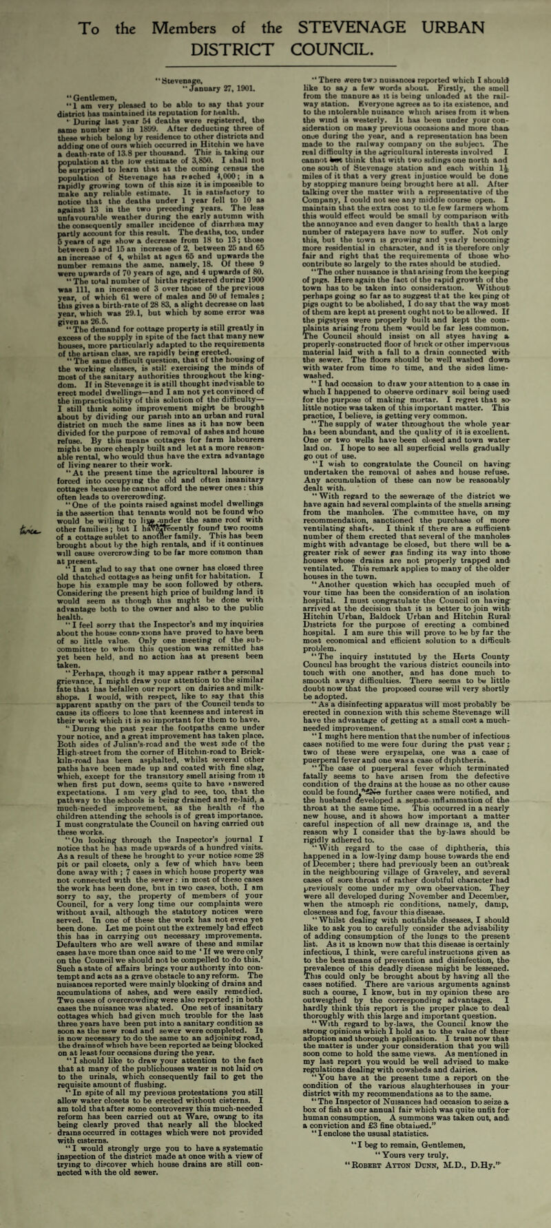 To the Members of the STEVENAGE URBAN DISTRICT COUNCIL. Stevenage.  January 27, 1901.  Gentlemen, 1 am very pleased to bo able to say that your district has maintained its reputation for health. ‘ During last year 54 deaths were registered, the same number as in 1899. After deducting three of these which belong by residence to other districts and adding one of ours which occurred in Hitchin we have a death-rate of 13.8 per thousand. This ib taking our population at the low estimate of 3,850. I shall not surprised to learn that at the coming censua the population of Stevenage has r» ached 4,000; in a rapidly growing town of this size it is impossible to make any reliable estimate. It is satisfactory to notice that the deaths under 1 year fell to 10 as against 13 in the two preceding years. The less unfavourable weather during the early autumn with the consequently smaller incidence of diarrb»a may partly account for this result. The deaths, too. under 5 years of age show a decrease from 18 to 13; those between 5 and 15 an increase of 2, between 25 and 65 an increase of 4, whilst at ages 65 and upwards the number remains the same, namely, 18. Of these 9 were upwards of 70 years of age, and 4 upwards of 80. “ The total number of births registered during 1900 was 111, an increase of 3 over those of the previous year, of which 61 were of males and 50 of females; this gives a birth rate of 28 83, a slight decrease on last year, which was 29.1, but which by some error was given as 26.5. . , • “ The demand for cottage property is still greatly in excess of the supply in spite of the fact that many new bouses, more particularly adapted to the requirements of the artisan class, are rapidly being erected. “The same difficult question, that of the housing of the working classes, is still exercising the minds of most of the sanitary authorities throughout the king¬ dom. If in Stevenage it is still thought inadvisable to erect model dwellings—and I am not yet convinced of the impracticability of this solution of the difficulty— I still think some improvement might be brought about by dividing our parish into an urban and rural district on much the same lines as it has now been divided for the purpose of removal of ashes and house refuse. By this means cottages for farm labourers might be more cheaply built and let at a more reason¬ able rental, who would thus have the extra advantage of living nearer to their work. At the present time the agricultural labourer is forced into occupying the old and often insanitary cottages because ne cannot afford the newer ones : this often leads to overcrowding. “One of the points raised against model dwellings is the assertion that tenants would not be found who would be willing to lij»-under the same roof with other families ; but I hav^jtecently found two rooms of a cottage su blet to anofner family. This has been brought about by the high rentals, and if it continues will cause overcrowding to be far more common than at present.  I am glad to say that one owner has closed three old thatched cottages as being unfit for habitation. I hope his example may be soon followed by others. Considering the present high price of building land it would seem as though this might be done with advantage both to the owner and also to the public health.  I feel sorry that the Inspector’s and my inquiries about the house connfxions have proved to have been of so little value. Only one meeting of the sub¬ committee to whom this question was remitted has yet been held, and no action has at present been taken. “ Perhaps, though it may appear rather a pereonal grievance, I might draw your attention to the similar fate that has befallen our report on dairies and milk- shops. I would, with respect, like to say that this apparent apathy on the part of the Council tends to cause its officers to lose that keenness and interest in their work which it is so important for them to have. “ During the past year the footpaths came under your notice, and a great improvement has taken place. Both sides of Julian’s-road and the west side of the High-street from the corner of Hitchin-road to Brick¬ kiln-road has been asphalted, whilst several other paths have been made up and coated with fine slag, which, except for the transitory smell arising from it when first put down, seems quite to have snswered expectations. I am very glad to see, too, that the pathway to the schools is being drained and re-laid, a much-needed improvement, as the health of the children attending the schools is of great importance. I must congratulate the Council on having carried out these works.  On looking through the Inspector’s journal I notice that he has made upwards of a hundred visits. As a result of these he brought to your notice some 28 pit or pail closets, only a few of which have been done away with ; 7 cases in which house property was not connected with the sewer : in most of these cases the work has been done, but in two cases, both, I am sorry to say, the property of members of your Council, for a very long time our complaints were without avail, although the statutory notices were served. In one of these the work has not even yet been done. Let me point out the extremely bad effect this has in carrying out necessary improvements. Defaulters who are well aware of these and similar cases have more than once said to me ‘ If we were only on the Council we should not be compelled to do this.’ Such a state of affairs brings your authority into con¬ tempt and acts as a grave obstacle to any reform. The nuisances reported were mainly blocking of drains and accumulations of ashes, and were easily remedied. “Two cases of overcrowding were also reported; in both cases the nuisance was abated. One set of insanitary cottages which had given much trouble for the last three years have been put into a sanitary condition as soon as the new road and sewer were completed. It is now necessary to do the same to an adjoining road, the drains of which have been reported as being blocked on at least four occasions during the year. I should like to draw your attention to the fact that at many of the publichouses water is not laid on to the urinals, which consequently fail to get the requisite amount of flushing. In spite of all my previous protestations you still allow water closets to be erected without cisterns. I am told that after some controversy this much-needed reform has been carried out at Ware, owing to its being clearly proved that nearly all the blocked drains occurred in cottages which were not provided with cisterns. “I would strongly urge you to have a systematic inspection of the district made at once with a view of trying to discover which house drains are still con¬ nected with the old sewer. There weretwD nuisances reported which I should like to say a few words about. Firstly, the smell from the manure as it is being unloculed at the rail¬ way station. Kveryone agrees as to its existence, and to the intolerable nuisance which arises from it when the wind is westerly. It has been under your con¬ sideration on many previous occasions and more than once during the year, and a representation has been made to the railway company on the subject. The real difliculty is the agricultural interests involved I cannot km, think that with two sidings one north and one south of Stevenage station and each within 1^. miles of it that a very great injustice would be done by stopping manure being bniught here at all. After talking over the matter with a representative of the Company, I could not see any middle course open. I maintain that the extra cost to tl.e few farmers whom this would effect would be small by comparison with the annoyance and even danger to health that a large number of ratepayers have now to suffer. Not only this, but the town is growing and yearly becoming more residential in character, and it is therefore only fair and right that the requirements of those who- oontribute so largely to the rates should be studied. The other nuisance is thatarising from the keeping of pigs. Here again the fact of the rapid growth of the town has to be taken into consideration. Without perhaps going so far as to suggest that the ket ping ot pigs ought to be abolished, I do say that the way most of them are kept at present ought not to be allowed. If the pigstyes were properly built and kept the com¬ plaints arising From them would be far less common. The Council should insist on all styes having a properly-constructed floor of brick or other impervious material laid with a fall to a drain connected with the sewer. The floors should be well washed down, with water from time to time, and the sides lime- washed.  I had occasion to diaw your attention to a case in. which I happened to observe ordinarv soil being used for the purpose of making mortar. I regret that so- little notice was taken of this important matter. This practice, I believe, is getting very common. “The supply of water throughout the whole year hai been abundant, and the quality of it is excellent. One or two wells have been closed and town water laid on. I hope to see all superficial wells gradually go out of use.  I wish to congratulate the Council on having: undertaken the removal ot ashes and house refuse. Any accumulation of these can now be reasonably dealt with. “With regard to the sewerage of the district we have again had several complaints of the smells ansing from the manholes. The committee have, on my recommendation, sanctioned the purchase of more- ventilating shaft-'. I think if there are a sufficient- number of them erected that several of the manholes- might with advantage be closed, but there will be a- greater risk of sewer pas finding its way into those- houses whose drains are not properly trapped and ventilated. This remark applies to many of the older houses in the town. “Another question which has occupied much of vour time has been the consideration of an isolation hospital. I must congratulate the Council on having arrived at the decision that it is better to join with- Hitchin Urban, Baldock Urban and Hitchin Rural Districts for the purpose of erecting a combined hospital. I am sure this will prove to be by far the- most economical and efficient solution to a difficult- problem. “The inquiry instituted by the Herts County Council has brought the various district councils into touch with one another, and has done much to- smooth away difificulties. There seems to be little doubt now that the proposed course will very shortly be adopted. “As a disinfecting apparatus will most probably be erected in connexion with this scheme Stevenage will have the advantage of getting at a small cost a much- needed improvement. “ I might here mention that the number of infectious cases notified to me were four during the past year two of these were erysipelas, one was a case of puerperal fever and one was a case of diphtheria. “The case ol puerperal fever which terminated fatally seems to have arisen from the defective condition of the drains at the house as no other cause could be found,*4N« further cases were notified, and the husband developed a septic inflammation of the throat at the same time. This occurred in a nearly new house, and it shows how important a matter careful inspection of all new drainage is, and the reason why I consider that the by-laws should be rigidly adhered to. “With regard to the case of diphtheria, this happened in a low-lying damp house towards the end of December; there had previously been an outbreak in the neighbouring village of Graveley, and several cases of sore throat of rather doubtful character had previously come under my own observation. They were all developed during November and December, when the atmosph ric conditions, namely, damp, closeness and fog, favour this disease. “Whilst dealing with notifiable diseases, I should like to ask you to carefully consider the advisability of adding consumption of the lungs to the present list. As it IS known now that this disease is certainly infectious, I think, were careful instructions given as to the best means of prevention and disinfection, tha prevalence of this deadly disease might be lessened. This could only be brought about by having all the cases notified. There are various arguments against such a course, I know, but in my opinion these are outweighed by the corresponding advantages. I hardly think this report is the proper place to deal thoroughly with this large and important question. “With regard to by-laws, the Council know the strong opinions which I bold as to the value of their adoption and thorough application. I trust now that the matter is under your consideration that you will soon come to hold the same views. As mentioned in my last report you would be well advised to make regulations dealing with cowsheds and dairies. “You have at the present time a report on the condition of the various slaughterhouses in your district with my recommendations as to the same. “ The Inspector of Nuisances had occasion to seize a box of fish at our annual fair which was quite unfit for human consumption, A summons was taken out, and a conviction and £3 fine obtaiued.” “ I enclose the ususal statistics. “I beg to remain. Gentlemen, “ Yours very truly, “Robert Ayton Dunn, M.D., D.Hy.”'