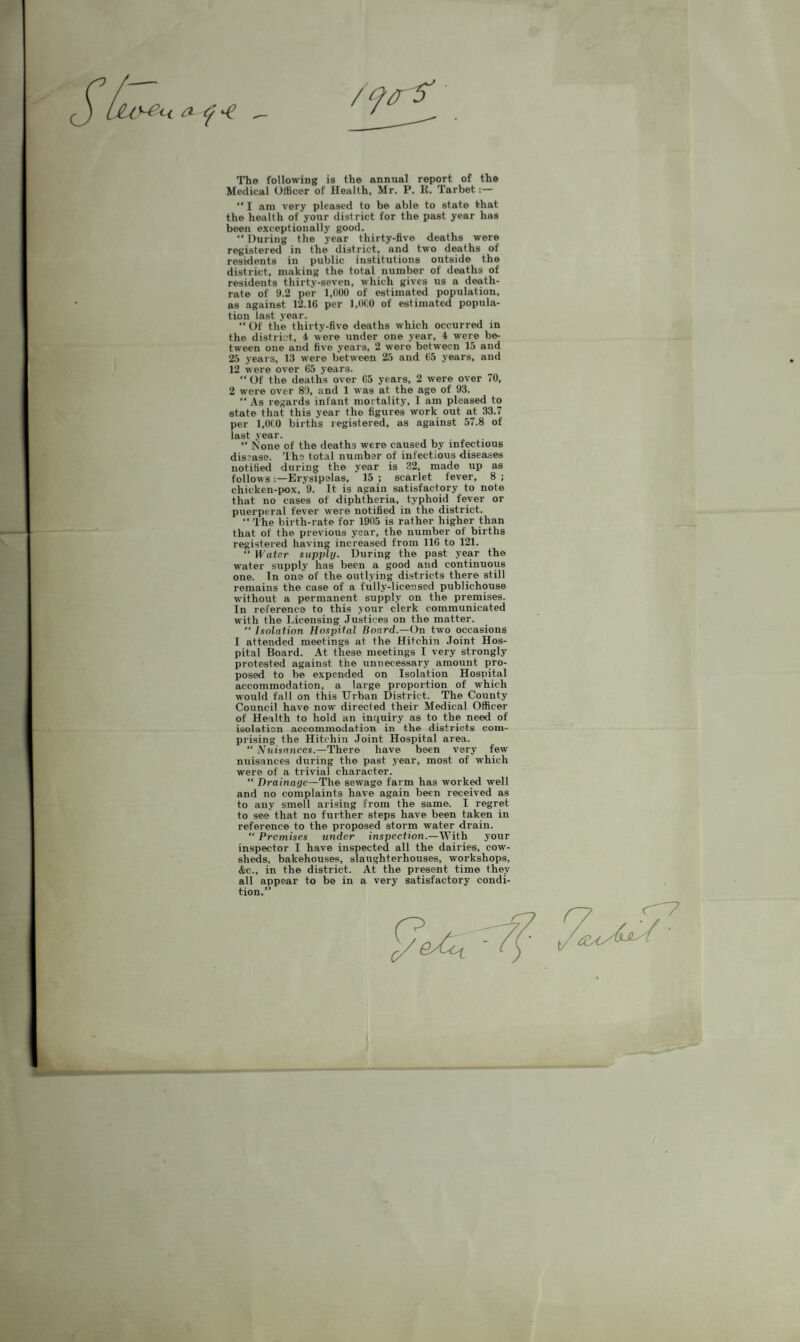 The following is the annual report of the Medical Officer of Health, Mr. P. R. Tarbet:—  I am very pleased to be able to state that the health of your district for the past year has been exceptionally good. “ During the year thirty-five deaths were registered in the district, and two deaths of residents in public institutions outside the district, making the total number of deaths of residents thirty-seven, which gives us a death- rate of 9.2 per 1,000 of estimated population, as against 12.16 per 1,0C0 of estimated popula¬ tion last year. “ Of the thirty-five deaths which occurred in the district, 4 were under one year, 4 were be¬ tween one and five years, 2 were between 15 and 25 years, 13 were between 25 and 65 years, and 12 were over 65 years. “ Of the deaths over 65 years, 2 were over 70, 2 were over 89, and 1 was at the age of 93. “ As regards infant mortality, I am pleased to state that this year the figures work out at 33.7 per 1,0(0 births registered, as against 57.8 of last year. “ None of the deaths were caused by inf^tious disease. 'Ihs total number of infectious diseases notified during the year is 32, made up as follows:—Erysipelas, 15; scarlet fever, 8; chicken-pox, 9. It is again satisfactory to note that no cases of diphtheria, typhoid fever or puerperal fever w’ere notified in the district. “ The birth-rate for 1905 is rather higher than that of the previous year, the number of births registered having increased from 116 to 121.  Water supjntj. During the past year the water supply has been a good and continuous one. In one of the outlying districts there still remains the case of a fully-licensed publichouse without a permanent supply on the premises. In reference to this your clerk communicated with the Licensing Justices on the matter. “ Isolation Hospital Board.—On two occasions I attended meetings at the Hitchin .Joint Hos¬ pital Board. At these meetings I very strongly protested against the unnecessary amount pro¬ posed to be expended on Isolation Hospital accommodation, a large proportion of which would fall on this Urban District. The County Council have now directed their Medical Officer of Health to hold an inquiry as to the need of isolation accommodation in the districts com¬ prising the Hitchin Joint Hospital area. “ .Vnisnnces.—There have been very few nuisances during the past year, most of which were of a trivial character. “ Drainage—The sewage farm has work^ well and no complaints have again been received as to any smell arising from the same. I regret to see that no further steps have been taken in reference to the proposed storm water drain. “ Premises under inspection.—With your inspector I have inspected all the dairies, cow¬ sheds, bakehouses, slaughterhouses, workshops, &c., in the district. At the present time they all appear to be in a very satisfactory condi¬ tion.”