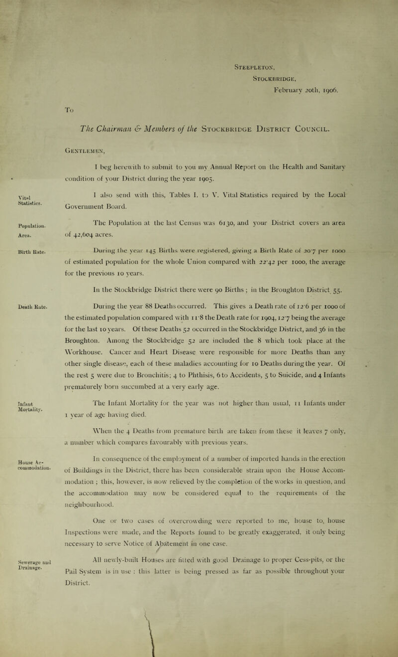 Steepletok. Vitwl Statistics. Population. Area. Birth Kate. Death Rate. Ilif.nut Mortality. House .Ac¬ commodation. Sewerage aud Drainage. Stockbridge, February JOtli, 1906. Tt) The Chairman & Members of the Stockbridge District Council. Gentlemen, I beg herewith to submit to you my Annual Rej'iort on the Health and Sanitary condition of your District during the year 1905. 1 also send with this, Tables I. to V. Vital Statistics required by the Local Government Board. The Population at the last Census was 6130, and your District covers an area of 42,604 acres. During the ve.ir 145 Births were registered, giving a Birth Rate of 20'j per 1000 of estimated population for the whole Union compared with 22 .^2 per 1000, the average for the previous 10 years. In the Stockbridge District there were 90 Births ; in the Broughton District 55. During the year 88 Deaths occurred. This gives a Death r.ate of I2'6 per 1000 of the estimated population compared with i r8 the Death rate for 1904,127 being the average for the last 10 years. Of these Deaths 52 occurred in the Stockbridge District, and 36 in the Broughton. Among the Stockbridge 52 are included the 8 which took place at the Workhouse. Cancer and Heart Disease were responsible for more Deaths than any other single disease, each of these maladies accounting for 10 Deaths during the year. Of the rest 5 were due to Bronchitis; 4 to Phthisis, 6 to .Accidents, 5 to Suicide, and 4 Infants prematurely born succumbed at a very early age. The Infant Mortality for the year was not higher than usual, 11 Infants under I vear of age having died. When the 4 Deaths from premature liirth are taken from these it leaves 7 only, a number which compares favourably with jirevious years. In consequence of the employment of a number of imported hands in the erection of Buildings in the District, there has been considerable strain upon the House .Accom¬ modation ; this, however, is now relieved by the completion of the works in question, and the accommodation may now be considered equal to the requirements of the neighbourhood. One or two cases of overcrowding were reported to me, house to. house Inspections were made, and the Reports found to be greatly exaggerated, it only being nccessarv to serve Notice of .Abatement in one case. r- .All newly-built Houses arc litted with good Drainage to proper Cess-pits, or the Pail System is in use : this latter is being pressed as far as j^ossible throughout your District.