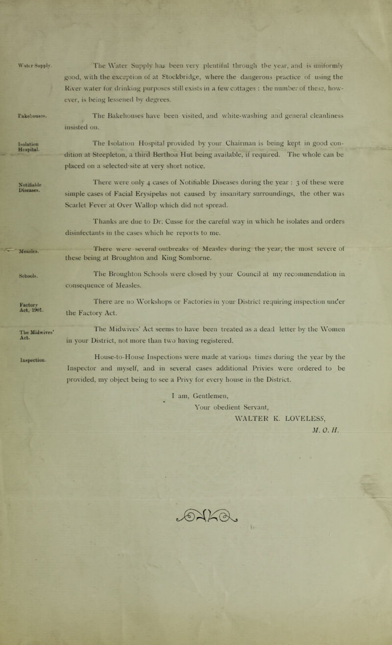 W itt r Siniplv. 'I'lie Water Supply li;ui been very pleiitilnl tliruui'h tbe ye.ir, anti is nnil'ormly j^ood, with the e.xceptiun of at Stockbridj;e, where the danijeron.s practice of using the River water for drinking purposes still e.vists in a few cottages : t!te number of thc.se, liow- ever, is being lessened by degrees. rakeboiiae?. The liakehouses have been visited, and white-washing and general cleanliness insisted on. I solution Hcspital. Tlte Isolation Hospital provided by yonr Chairman is being kept in good con¬ dition at Steepleton, a third Berthon Hut being available, if required. The whole can be placed on a selected-site at very short notice. N'otitiuldp Diseases. There were only 4 cases of XotiHable Diseases during the year : 3 of these were simple cases of Facial Erysipelas not caused by insanitary surroundings, the other was Scarlet Fever at Over Wallop which did not spread. Thanks are due to Dr; Cusse for the careful way in which he isolates and orders disinfectants in the cases which he reports to me. Measles. Tliere were several outbreaks of Measles during the year, tlie most severe of these being at Broughton and King Somborne. Schools. The Broughton Schools were closed by your Council at my recommendation in consequence of Measles. Factorv Act, UHtl. There are no Workshops or Factories in your District requiring inspection imder the Factory Act. The Midwifes’ Act. The Midwives’ Act seems to have been treated as a dead letter by the Women in your District, not more than two having registered. Inspection. Hou,se-to-House Inspections were made at various times during the year by the Inspector and myself, and in several cases additional Privies were ordered to be provided, my object being to see a Privy for every house in the District. I am. Gentlemen, Yoiir obedient Servant, WALTER K. LOVELESS, d/. 0. H. I