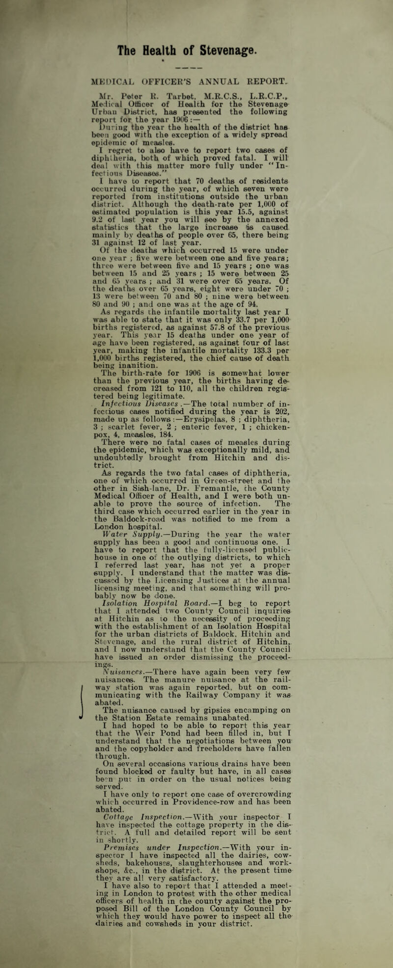 The Health of Stevenag^e. MKDICAl. OFFICER’S ANNUAL REPORT, Mr. Peter R. Tarbet. M.R.C.S., L.R.C.P., Merliral Utticer of Health for the Stevenage Urban District, has presented the following report for the year 1906 During the vear the health of the district has been good witn the exception of a widely epreatl epidemic of measles. I regret to also have to report two cases of diphtheria, both of which proved fatal. I will deal with this matter more fully under ” In¬ fectious Diseases.” I have to report that 70 deaths of residents occurred during the year, of which seven were reported from institutions outside the urban district. Although the death-rate per 1,000 of estimated population is this year 15.5, against 9.2 of last year you will see by the annexed statistics that the large increase is caused nutinly by deaths of people over 65, there being 31 against 12 of last year. Of the deaths which occurred 15 were under one year ; five were between one and five years; three were between five and 15 years ; one was between 15 and 25 years ; 15 were between 25 and 65 years ; and 31 were over 65 years. Of the deaths over 65 years, eight were under 70 ; 13 were between 70 and 80 ; nine were between 80 and 90 ; and one was at the age of 94. As regards the infantile mortality last year I was able to state that it was only 33.7 per 1,000 births registered, as against 57.8 of the previous year. This year 15 deaths under one year of age have been registered, as against four of last year, making the infantile mortality 133.3 per 1,000 births registered, the chief cause of death being inanition. The birth-rate for 1906 is somewhat lower than the previous year, the births having de¬ creased from 121 to 110, all the children regis¬ tered being legitimate. Infectious Diseases .—The total number of in¬ fectious cases notified during the year is 202, made up as followsErysipelas, 8 ; diphtheria, 3 ; .-icarlet fever, 2 ; enteric fever, 1 ; chicken- pox, 4, measles, 184. There were no fatal cases of measles during the epidemic, which was exceptionally mild, and undoubtedly brought from Hitchin and dis¬ trict. As regards the two fatal cases of diphtheria, one of which occurred in Green-street and the other in Sish-lane, Dr. Fremantle, the County Medical OflSoer of Health, and I were both un¬ able to prove the source of infection. The third case which occurred earlier in the year in the Baldock-road was notified to me from a London hospital. Water Supply.—During the year the water supply has been a good and continuous one. I have to report that the fully-licensed public- house in one of the outlying districts, to which I referred last year, has not yet a proper supply. I understand that the matter was dis¬ cussed by the Licensing .Justices at the annual licensing meeting, and chat something will pro¬ bably now be done. Isolation Hospital Board.—1 beg to report that I attended two County Council inquiries at Hitchin as to the necessity of proceeding with the establishment of an Isolation Hospital for the urban districts of Baldock, Hitchin and Stevenage, and the rural district of Hitchin, and I now understand that the County Council have issued an order dismissing the proceed¬ ings. Xuisnnces.—There have again been very few nuisances. The manure nuisance at the rail¬ way station was again reported, but on com- municacing with the Railway Company it was abated. The nuisance caused by gipsies encamping on the Station Estate remains unabated. I had hopetl to be able to report this year that the Weir Pond had been filled in, but I understand that the negotiations between you and the copyholder and freeholders have fallen through. Oil several occasions various drains have been found blocked or faulty but have, in all cases be'n pur in order on the usual notices being served. I have only to report one case of overcrowding which occurred in Providence-row and has been abated. Cottage Inspect ion.—With your inspector I have inspected the cottage property in the dis¬ trict. A full and detailed report will be sent in shortly. Premises under Inspection.—With your in¬ spector I have inspected all the dairies, cow¬ sheds, bakehouses, slaughterhouses and work¬ shops, &c., in the district. At the present time they are all very satisfactory. I have also to report that I attended a meet¬ ing in Ixmdon to protest with the other medical officers of health in the county against the pro¬ posed Bill of the London County Council by which they would have power to inspect all the dairies and cowsheds in your district.
