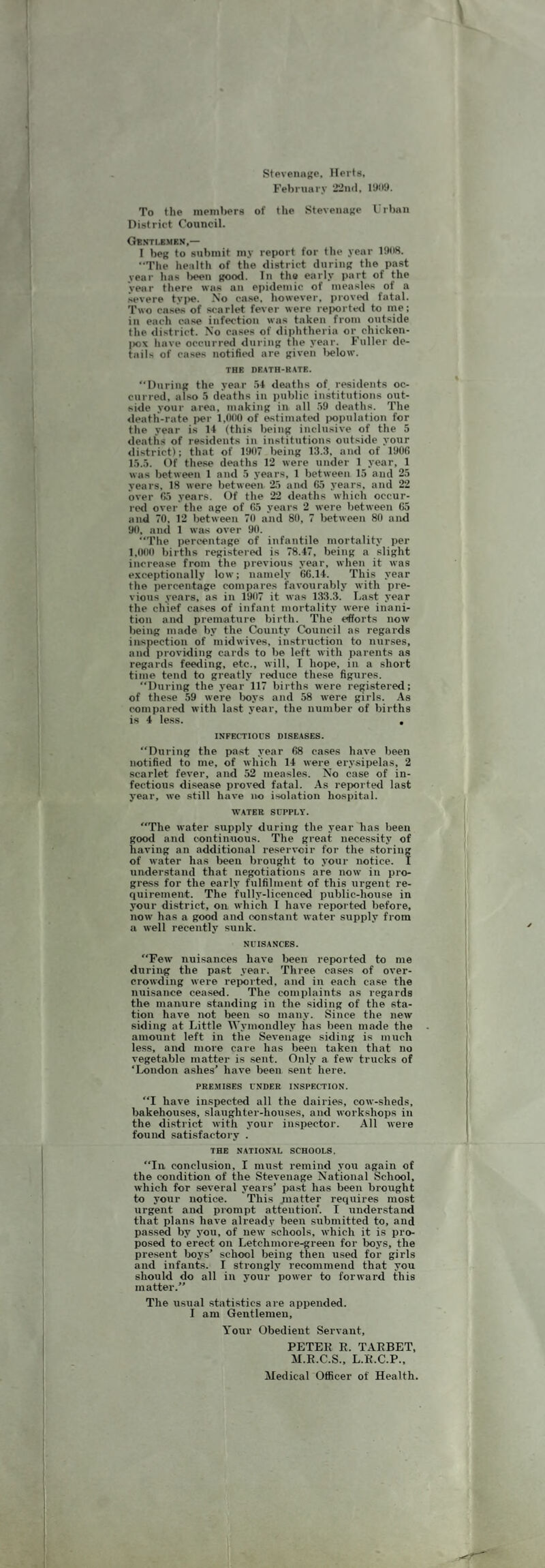 StPvenaBP. Herts, February •i’iiul, I’JiiH. To the inenitjers of the Stevenage I rl)an District Council. Gb.sti.bmen,— I bet; lo submit my report for the year liMW. ••Tlie health of the district duriiiK the past year has lieen i;ood. Tn the early part of the year tliere was an eiiidemic of measles of a severe tyi>e. No case, however, provwl fatal. Two cases of scarlet fever were re|)orte<l to me; in each case infection was taken from outside the <iistrict. No cases of diiihtheria or chicken- |)ox have occurred durini; the year. Fuller de¬ tails of cases notified are i;iven l>elow. THE DEATH-KATE. “Dnrint; the year .W deaths of residents oc¬ curred. also .1 deaths in jiublic institutions out¬ side your area, making in all .59 deaths. The ileatli-rate i>er of estimated ijoiiulation for the year is 14 (this bein^ inclusive of the 5 deaths of residents in institutions outside your <listrict): that of 1907 being 13.3, and of 1906 1.5..5. Of these deaths 12 were under 1 year, 1 was between 1 and .5 years, 1 between 15 and 25 years, 18 were between 25 and 65 years, and 22 over 65 years. Of the 22 deaths which occur¬ red over the age of 65 years 2 were between 65 and 70. 12 between 70 and 80, 7 l>etween 80 and 90, and 1 was over 90. The percentage of infantile mortality per 1,000 births registered is 78.47, being a slight increase from the previous year, Avhen it was exceptionally low; namely 66.14. This year the percentage compares favourably with pre¬ vious years, as in 1907 it was 133.3. La.st year the chief cases of infant mortality were inani¬ tion and premature birth. The efforts now being made by the Ckiunty Council as regards inspection of midwives, instruction to nur.ses, ana providing cards to be left with parents as regards feeding, etc., will, I hoiie, in a short time tend to greatly reduce these figures. “During the year 117 births were registered: of these 59 were l)oys and 58 were girls. As compared with last year, the number of births is 4 less. , INFECTIOUS DISEASES. “During the past year 68 cases have been notified to me, of which 14 were^ erysipelas, 2 scarlet fever, and 52 measles. No case of in¬ fectious disease proved fatal. .4s reixirted last year, we still have no isolation hospital. WATER SUPPLY. The water supply during the year has been good and continuous. The great necessity of having an additional reservoir for the storing of water has been brought to your notice. I understand that negotiations are now in pro¬ gress for the early fulfilment of this urgent re¬ quirement. The fully-licenced public-house in your district, on which I have reported before, now has a good and constant Avater supply from a Avell recently sunk. NUISA.NCES. Few nuisances have been reported to me during the past year. Three cases of over¬ crowding were reiiorted, and in each case the nuisance ceased. The complaints as regards the manure standing in the siding of the sta¬ tion have not been so many. Since the new siding at Little Wymondley has been made the amount left in the Sevenage siding is much less, and more care has been taken that no vegetable matter is .sent. Only a few trucks of ‘Ixmdon ashes’ have lieen sent here. PRE.MISES UNDER INSPECTION. I have inspected all the dairies, cow-sheds, bakehouses, slaughter-houses, and workshops in the di.strict with your inspector. All Avere found satisfactory . THE NATIONAL SCHOOLS. In conclusion, I must remind you again of the condition of the Stevenage National School, Avhich for seA-eral years’ past has been brought to your notice. This jnatter requires most urgent and prompt attention. I understand that plans have already been submitted to, and passed by you, of iieAV schools, Avhich it is pro¬ posed to erect on Letchmore-green for boys, the present boys’ school being then used for girls and infants. I strongly recommend that you should do all in your poAver to foi-Avard this matter.’’ The usual statistics are appended. I am Gentlemen, Your Obedient Servant, PETEK E. TAEBET, M.E.C.S., L.E.C.P., Medical Officer of Health.