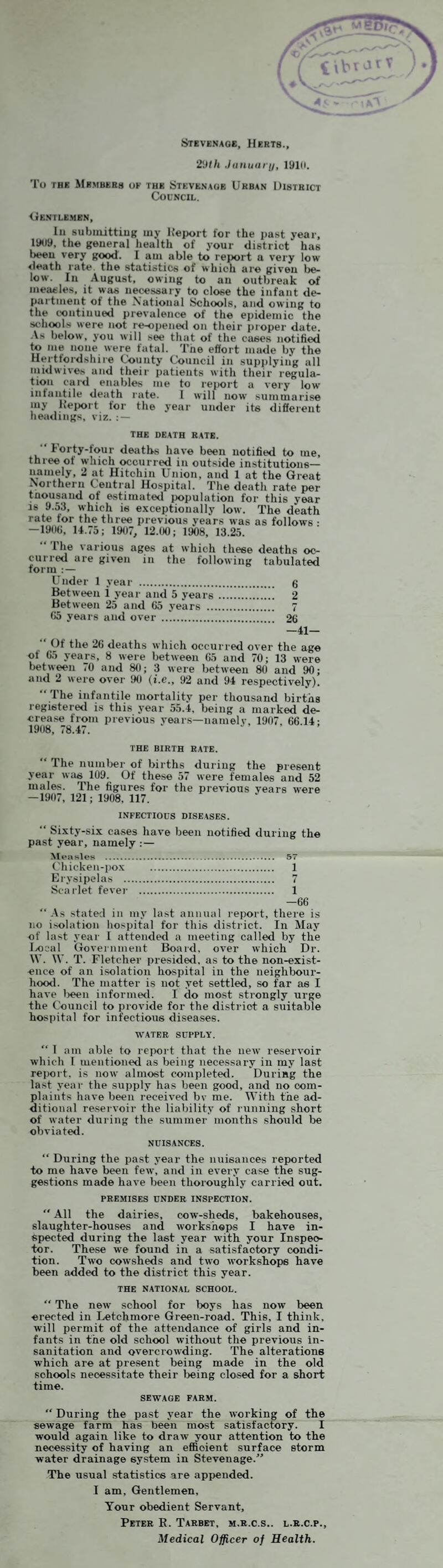 \ \ i Stevenage, Herts., .liinuii/ j/, 19111. To THE &(RMBERS ok THE STEVENAGE URBAN DISTRICT Council. <.tENTLE.MBN, In subniittinif uiy Deport for the past year, 1909, the general health of your district has been very good. I am able to report a very low <leath rate, the statistics of which are given lie- low. In August, owing to an outbreak of ineaeles, it was necessary to close the infant de¬ partment of the National Schools, and owing to the continued prevalence of the epidemic the schools were not re-opened on their proper date. .Vs below, you will see that of the cases notified to me none were fatal. The effort made by the Hertfoidshire County Council in supplying all inidwives and their patients with their regula¬ tion card enables me to report a very low iniaiitile death rate. I will now summarise my Deport tor the year under its different headings, viz. ; — THE DEATH RATE. “ Forty-tour deaths hai’e been notified to me, three of which occurred in outside institutions— namely, 2 at Hitchin Union, and 1 at the Great Northern Coutral Hospital. The death rate per Uousand of estimated population for this year IS 9.53, which is e.vceptionally low. The death rate for the three previous years ivas as follows • — 19(iU, 14.75; 1907, 12.00; 1908, 13.25. 1 he various ages at which these deaths oc¬ curred are given in the following tabulated form Under 1 year . 6 Between 1 year and 5 years.. 2 Between 25 and 65 years . 7 65 years and over ..*. 26 -41-  (If the 26 deaths which occurred over the age of 65 years, 8 were between 65 and 70; 13 were between 70 and 80; 3 were between 80 and 90; and 2 were over 90 (i.e., 92 and 94 respectively). “ The infantile mortality per thousand births registered is this year 55.4, being a mark^ de¬ crease from previous years—namelv, 1907, 66.14; 1908, 78.47. THE BIRTH RATE. “ The numlier of births during the present year was 109. Of these 57 were females and 52 males. The figures for the previous years were —1907, 121; 1908, 117. INFECTIOUS DISEASES. “ Sixty-six ca.ses hav'e been notified during the past year, namely :— ^leasles . 57 Chicken-pox . 1 Erysipelas . 7 Scai-let fever . 1 —66 “ .Vs stated in my last annual report, there is no i.solation liospital for this district. In May of last year 1 attended a meeting called by the l/ooal Goveinment Board, over which Dr. W. W. T. Fletcher presided, as to the non-exist¬ ence of an isolation hospital in the neighbour¬ hood. The matter is not yet settled, so far as I have lieen informed. I do most strongly urge the Council to provide for the district a suitable hospital for infectious diseases. WATER SUPPLY. “ 1 am able to report that the iieiv reservoir which I mentioned as being necessary in my last reijort. is now almost complete<l. Duriag the last year the supply has been good, and no com¬ plaints have been received bv me. With the ad¬ ditional re.servoir the liability of running short of water during the summer months should be obviated. NUISANCES. “ During the past year the nuisances reported to me have been few, and in every case the sug¬ gestions made hai'e been thoroughly carried out. PREMISES under INSPECTION.  All the dairies, cow-sheds, bakehouses, slaughter-houses and workshops I have in¬ spected during the last year with your Inspec¬ tor. These we found in a satisfactory condi¬ tion. Two cowsheds and two workshops have been added to the district this year. THE NATIONAL SCHOOL. “ The new school for boys has now been erected in Letchmore Green-road. This, I think, will permit of the attendance of girls and in¬ fants in the old school without the previous in¬ sanitation and overcrowding. The alterations which are at present being made in the old schools necessitate their lieing closed for a short time. SEWAGE FARM. “ During the past year the Avorking of the sewage farm has been most satisfactory. I would again like to draAv your attention to the necessity of having an efiBoient surface storm water drainage system in Stevenage.'' The usual statistics are appended. I am. Gentlemen, Your obedient Servant, Peter E. Tarbet, m.r.c.s.. l.r.c.p.. Medical Officer of Health.