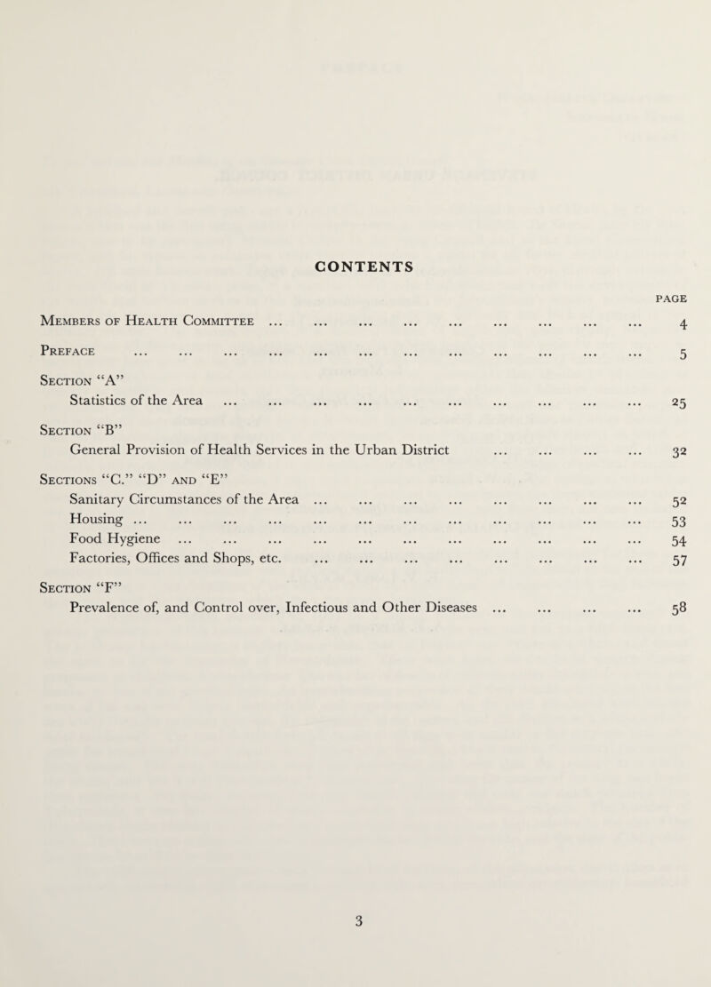 CONTENTS Members of Health Committee ... Preface ... ... ... ... ... ... ... ... Section “A” Statistics of the Area Section “B” General Provision of Health Services in the Urban District Sections “C.” “D” and “E” Sanitary Circumstances of the Area ... Housing ... Food Hygiene Factories, Offices and Shops, etc. Section “F” Prevalence of, and Control over, Infectious and Other Diseases PAGE • • • 5 25 32 52 53 54 57 58