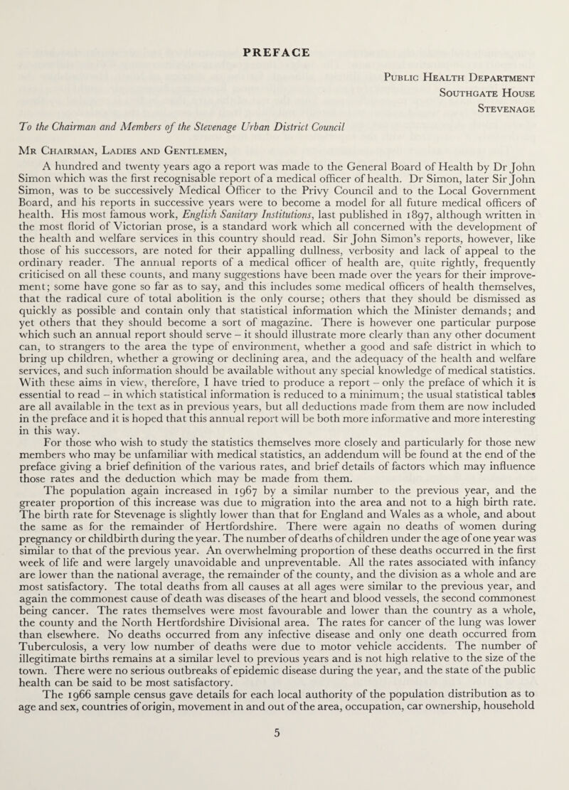 PREFACE Public Health Department Southgate House Stevenage To the Chairman and Members of the Stevenage Urban District Council Mr Chairman, Ladies and Gentlemen, A hundred and twenty years ago a report was made to the General Board of Health by Dr John Simon which was the first recognisable report of a medical officer of health. Dr Simon, later Sir John Simon, was to be successively Medical Officer to the Privy Council and to the Local Government Board, and his reports in successive years were to become a model for all future medical officers of health. His most famous work, English Sanitary Institutions, last published in 1897, although written in the most florid of Victorian prose, is a standard work which all concerned with the development of the health and welfare services in this country should read. Sir John Simon’s reports, however, like those of his successors, are noted for their appalling dullness, verbosity and lack of appeal to the ordinary reader. The annual reports of a medical officer of health are, quite rightly, frequently criticised on all these counts, and many suggestions have been made over the years for their improve¬ ment; some have gone so far as to say, and this includes some medical officers of health themselves, that the radical cure of total abolition is the only course; others that they should be dismissed as quickly as possible and contain only that statistical information which the Minister demands; and yet others that they should become a sort of magazine. There is however one particular purpose which such an annual report should serve - it should illustrate more clearly than any other document can, to strangers to the area the type of environment, whether a good and safe district in which to bring up children, whether a growing or declining area, and the adequacy of the health and welfare services, and such information should be available without any special knowledge of medical statistics. With these aims in view, therefore, I have tried to produce a report - only the preface of which it is essential to read - in which statistical information is reduced to a minimum; the usual statistical tables are all available in the text as in previous years, but all deductions made from them are now included in the preface and it is hoped that this annual report will be both more informative and more interesting in this way. For those who wish to study the statistics themselves more closely and particularly for those new members who may be unfamiliar with medical statistics, an addendum will be found at the end of the preface giving a brief definition of the various rates, and brief details of factors which may influence those rates and the deduction which may be made from them. The population again increased in 1967 by a similar number to the previous year, and the greater proportion of this increase was due to migration into the area and not to a high birth rate. The birth rate for Stevenage is slightly lower than that for England and Wales as a whole, and about the same as for the remainder of Hertfordshire. There were again no deaths of women during pregnancy or childbirth during the year. The number of deaths of children under the age of one year was similar to that of the previous year. An overwhelming proportion of these deaths occurred in the first week of life and were largely unavoidable and unpreventable. All the rates associated with infancy are lower than the national average, the remainder of the county, and the division as a whole and are most satisfactory. The total deaths from all causes at all ages were similar to the previous year, and again the commonest cause of death was diseases of the heart and blood vessels, the second commonest being cancer. The rates themselves were most favourable and lower than the country as a whole, the county and the North Hertfordshire Divisional area. The rates for cancer of the lung was lower than elsewhere. No deaths occurred from any infective disease and only one death occurred from Tuberculosis, a very low number of deaths were due to motor vehicle accidents. The number of illegitimate births remains at a similar level to previous years and is not high relative to the size of the town. There were no serious outbreaks of epidemic disease during the year, and the state of the public health can be said to be most satisfactory. The 1966 sample census gave details for each local authority of the population distribution as to age and sex, countries of origin, movement in and out of the area, occupation, car ownership, household