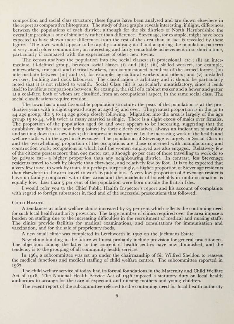 composition and social class structure; these figures have been analysed and are shown elsewhere in the report as comparative histograms. The study of these graphs reveals interesting, if slight, differences between the populations of each district; although for the six districts of North Hertfordshire the overall impression is one of similarity rather than difference. Stevenage, for example, might have been expected to have shown more differences from the rest of the area than in fact is revealed by these figures. The town would appear to be rapidly stabilising itself and acquiring the population patterns of very much older communities; an interesting and fairly remarkable achievement in so short a time, particularly if compared with the experiences of other new towns. The census analyses the population into five social classes: (i) professional, etc.; (ii) an inter¬ mediate, ill-defined group, between social classes (i) and (iii); (iii) skilled workers, for example, mineworkers, transport and clerical workers, non-commissioned members of the armed forces; (iv) intermediate between (iii) and (v), for example, agricultural workers and others; and (v) unskilled workers, building and dock labourers. The classification is arbitrary and it should be particularly noted that it is not related to wealth. Social Glass (iii) is particularly unsatisfactory, since it lends itself to invidious comparisons between, for example, the skill of a cabinet maker and a hewer and getter at a coal-face, both of whom are classified, from an occupational aspect, in the same social class. The social classifications require revision. The town has a most favourable population structure: the peak of the population is at the pro¬ ductive years with a slight upward surge at aged 65 and over. The greatest proportion is in the 30 to 44 age group, the 5 to 14 age group closely following. Migration into the area is largely of the age group 15 to 44, with twice as many married as single. There is a slight excess of males over females. The proportion of the population aged 60 and over appears to be increasing, suggesting that the established families are now being joined by their elderly relatives, always an indication of stability and settling down in a new town; this impression is supported by the increasing work of the health and welfare staffs with the aged in Stevenage. The population of Stevenage is largely in Social Glass iii and the overwhelming proportion of the occupations are those concerned with manufacturing and construction work, occupations in which half the women employed are also engaged. Relatively few of the citizens possess more than one motor car, although 40 per cent of those travelling to work do so by private car - a higher proportion than any neighbouring district. In contrast, less Stevenage residents travel to work by bicycle than elsewhere, and relatively few by foot. It is to be expected that a very few travel to work by train, but perhaps, surprisingly, a higher proportion of Stevenage residents than elsewhere in the area travel to work by public bus. A very low proportion of Stevenage residents have no family compared with other areas and the incidents of households in multi-occupation is equally low. Less than 5 per cent of the population were born outside the British Isles. I would refer you to the Chief Public Health Inspector’s report and his account of complaints with regard to foreign substances in food and of the successful prosecutions that followed. Child Health Attendances at infant welfare clinics increased by 25 per cent which reflects the continuing need for such local health authority provision. The large number of clinics required over the area impose a burden on staffing due to the increasing difficulties in the recruitment of medical and nursing staffs. The clinics provide facilities for medical examinations, and consultations for immunisation and vaccination, and for the sale of proprietary foods. A new small clinic was completed in Letchworth in 1967 on the Jackmans Estate. New clinic building in the future will most probably include provision for general practitioners. The objections among the latter to the concept of health centres have now diminished, and the tendency is to the grouping of all community health services. In 1964 a subcommittee was set up under the chairmanship of Sir Wilfred Sheldon to reassess the medical functions arid medical staffing of child welfare centres. The subcommittee reported in J9^7- The child welfare service of today had its formal foundations in the Maternity and Child Welfare Act of 1918. The National Health Service Act of 1946 imposed a statutory duty on local health authorities to arrange for the care of expectant and nursing mothers and young children. The recent report of the subcommittee referred to the continuing need for local health authority