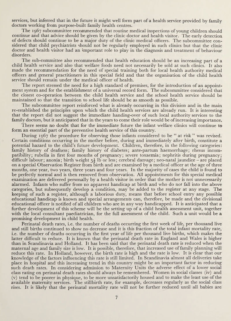 services, but inferred that in the future it might well form part of a health service provided by family doctors working from purpose-built family health centres. The 1967 subcommittee recommended that routine medical inspections of young children should continue and that advice should be given by the clinic doctor and health visitor. The early detection of defects should continue to be a major duty of the clinic medical officers. The subcommittee con¬ sidered that child psychiatrists should not be regularly employed in such clinics but that the clinic doctor and health visitor had an important role to play in the diagnosis and treatment of behaviour disorders. The sub-committee also recommended that health education should be an increasing part of a child health service and also that welfare foods need not necessarily be sold at such clinics. It also made the recommendation for the need of special training both for local health authority medical officers and general practitioners in this special field and that the organisation of the child health service should remain under the medical officer of health. The report stressed the need for a high standard of premises, for the introduction of an appoint¬ ment system and for the establishment of a universal record form. The subcommittee considered that the closest co-operation between the child health service and the school health service should be maintained so that the transition to school life should be as smooth as possible. The subcommittee report reinforced what is already occurring in this division and in the main re-established the principles upon which the child health services are already run. It is interesting that the report did not suggest the immediate handing-over of such local authority services to the family doctors, but it anticipated that in the years to come their role would be of increasing importance. There seems no doubt that for the immediate future the infant welfare clinics will continue to form an essential part of the preventive health service of this country. During 1967 the procedure for observing those infants considered to be “ at risk ” was revised. Certain conditions occurring in the mother before, during and immediately after birth, constitute a potential hazard to the child’s future development. Children, therefore, in the following categories: family history of deafness; family history of diabetes; ante-partum haemorrhage; rhesus incom¬ patibility; rubella in first four months of pregnancy; severe toxaemia; nephritis during pregnancy; difficult labour; anoxia; birth weight 5J lb or less; cerebral damage; neo-natal jaundice - are placed on a special Observation Register from birth and are examined by a medical officer at the age of three months, one year, two years, three years and four years. In the majority of cases the child is found to be perfectly normal and is then removed from observation. All appointments for this special medical examination are delivered personally by a health visitor in order that the mother is not unnecessarily alarmed. Infants who suffer from no apparent handicap at birth and who do not fall into the above categories, but subsequently develop a condition, may be added to the register at any stage. The keeping of such a register, although a laborious duty, means that before school entry any possible educational handicap is known and special arrangements can, therefore, be made and the divisional educational officer is notified of all children who are in any way handicapped. It is anticipated that a further development of this scheme will be the setting up of a child health assessment unit, together with the local consultant paediatrician, for the full assessment of the child. Such a unit would be a promising development in child health. Perinatal death rates, i.e. the number of deaths occurring the first week of life, per thousand live and still births continued to show no decrease and it is this fraction of the total infant mortality rate, i.e. the number of deaths occurring in the first year of life per thousand live births, which makes the latter difficult to reduce. It is known that the perinatal death rate in England and Wales is higher than in Scandinavia and Holland. It has been said that the perinatal death rate is reduced when the maternal age and family size is low. It is possible, therefore, that increased use of family planning will reduce this rate. In Holland, however, the birth rate is high and the rate is low. It is clear that our knowledge of the factors influencing this rate is still limited. In Scandinavia almost all deliveries take place in hospital and this increasing trend in this country might be an important factor in reducing such death rates. In considering admission to Maternity Units the adverse effect of a lower social class rating on perinatal death rates should always be remembered. Women in social classes (iv) and (v) tend to be poorer in physique, to be more unsatisfactorily housed and to make the least use of the available maternity services. The stillbirth rate, for example, decreases regularly as the social class rises. It is likely that the perinatal mortality rate will not be further reduced until all babies are