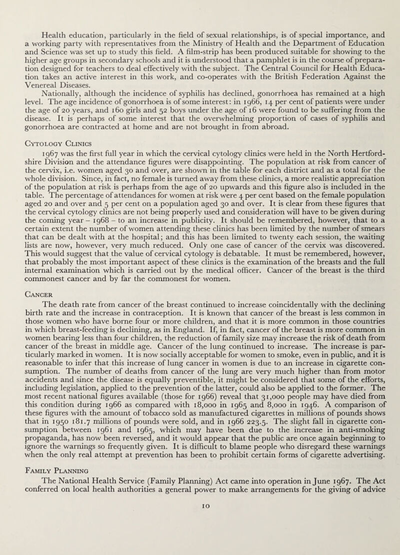 Health education, particularly in the field of sexual relationships, is of special importance, and a working party with representatives from the Ministry of Health and the Department of Education and Science was set up to study this field. A film-strip has been produced suitable for showing to the higher age groups in secondary schools and it is understood that a pamphlet is in the course of prepara¬ tion designed for teachers to deal effectively with the subject. The Central Council for Health Educa¬ tion takes an active interest in this work, and co-operates with the British Federation Against the Venereal Diseases. Nationally, although the incidence of syphilis has declined, gonorrhoea has remained at a high level. The age incidence of gonorrhoea is of some interest: in 1966, 14 per cent of patients were under the age of 20 years, and 160 girls and 52 boys under the age of 16 were found to be suffering from the disease. It is perhaps of some interest that the overwhelming proportion of cases of syphilis and gonorrhoea are contracted at home and are not brought in from abroad. Cytology Clinics 1967 was the first full year in which the cervical cytology clinics were held in the North Hertford¬ shire Division and the attendance figures were disappointing. The population at risk from cancer of the cervix, i.e. women aged 30 and over, are shown in the table for each district and as a total for the whole division. Since, in fact, no female is turned away from these clinics, a more realistic appreciation of the population at risk is perhaps from the age of 20 upwards and this figure also is included in the table. The percentage of attendances for women at risk were 4 per cent based on the female population aged 20 and over and 5 per cent on a population aged 30 and over. It is clear from these figures that the cervical cytology clinics are not being properly used and consideration will have to be given during the coming year - 1968 - to an increase in publicity. It should be remembered, however, that to a certain extent the number of women attending these clinics has been limited by the number of smears that can be dealt with at the hospital; and this has been limited to twenty each session, the waiting lists are now, however, very much reduced. Only one case of cancer of the cervix was discovered. This would suggest that the value of cervical cytology is debatable. It must be remembered, however, that probably the most important aspect of these clinics is the examination of the breasts and the full internal examination which is carried out by the medical officer. Cancer of the breast is the third commonest cancer and by far the commonest for women. Cancer The death rate from cancer of the breast continued to increase coincidentally with the declining birth rate and the increase in contraception. It is known that cancer of the breast is less common in those women who have borne four or more children, and that it is more common in those countries in which breast-feeding is declining, as in England. If, in fact, cancer of the breast is more common in women bearing less than four children, the reduction of family size may increase the risk of death from cancer of the breast in middle age. Cancer of the lung continued to increase. The increase is par¬ ticularly marked in women. It is now socially acceptable for women to smoke, even in public, and it is reasonable to infer that this increase of lung cancer in women is due to an increase in cigarette con¬ sumption. The number of deaths from cancer of the lung are very much higher than from motor accidents and since the disease is equally preventible, it might be considered that some of the efforts, including legislation, applied to the prevention of the latter, could also be applied to the former. The most recent national figures available (those for 1966) reveal that 31,000 people may have died from this condition during 1966 as compared with 18,000 in 1965 and 8,000 in 1946. A comparison of these figures with the amount of tobacco sold as manufactured cigarettes in millions of pounds shows that in 1950 181.7 millions of pounds were sold, and in 1966 223.5. The slight fall in cigarette con¬ sumption between 1961 and 1965, which may have been due to the increase in anti-smoking propaganda, has now been reversed, and it would appear that the public are once again beginning to ignore the warnings so frequently given. It is difficult to blame people who disregard these warnings when the only real attempt at prevention has been to prohibit certain forms of cigarette advertising. Family Planning The National Health Service (Family Planning) Act came into operation in June 1967. The Act conferred on local health authorities a general power to make arrangements for the giving of advice