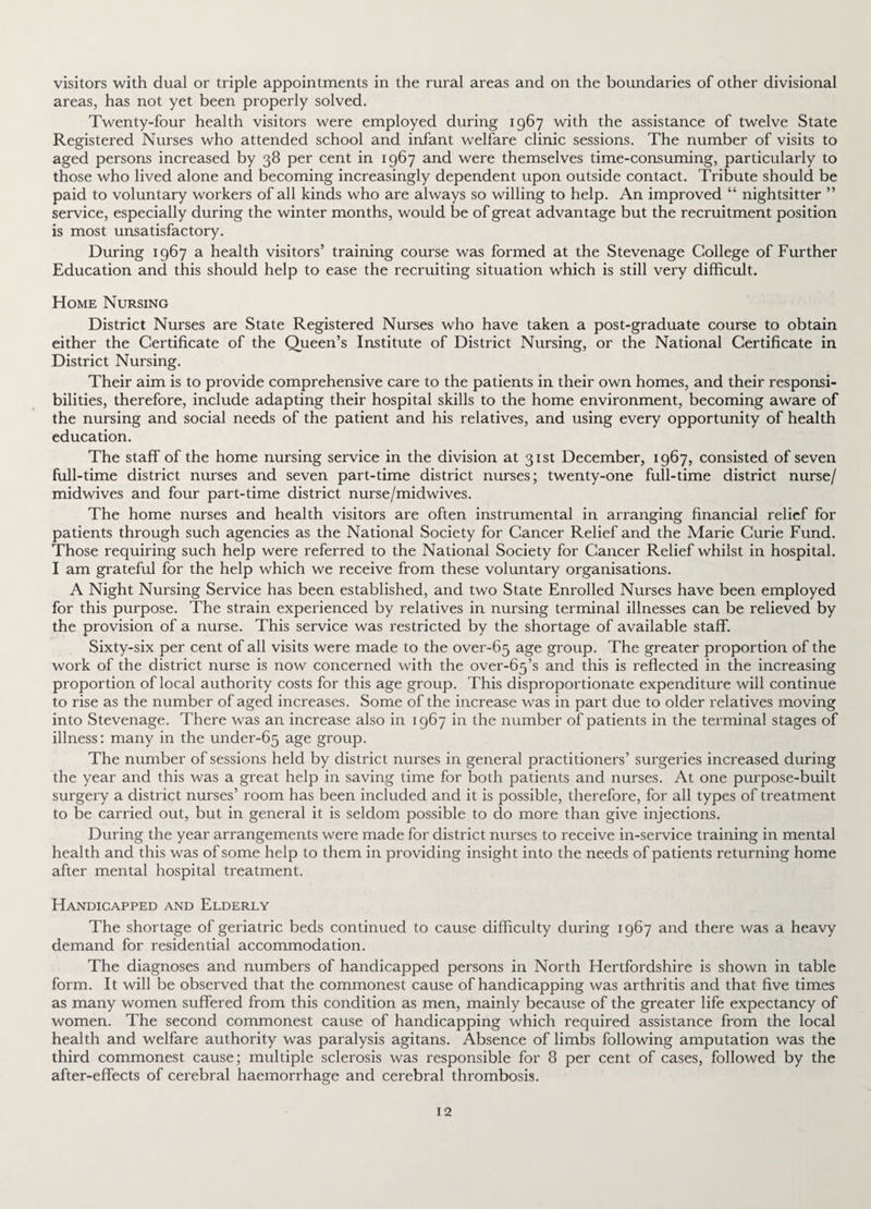 visitors with dual or triple appointments in the rural areas and on the boundaries of other divisional areas, has not yet been properly solved. Twenty-four health visitors were employed during 1967 with the assistance of twelve State Registered Nurses who attended school and infant welfare clinic sessions. The number of visits to aged persons increased by 38 per cent in 1967 and were themselves time-consuming, particularly to those who lived alone and becoming increasingly dependent upon outside contact. Tribute should be paid to voluntary workers of all kinds who are always so willing to help. An improved “ nightsitter ” service, especially during the winter months, would be of great advantage but the recruitment position is most unsatisfactory. During 1967 a health visitors’ training course was formed at the Stevenage College of Further Education and this should help to ease the recruiting situation which is still very difficult. Home Nursing District Nurses are State Registered Nurses who have taken a post-graduate course to obtain either the Certificate of the Queen’s Institute of District Nursing, or the National Certificate in District Nursing. Their aim is to provide comprehensive care to the patients in their own homes, and their responsi¬ bilities, therefore, include adapting their hospital skills to the home environment, becoming aware of the nursing and social needs of the patient and his relatives, and using every opportunity of health education. The staff of the home nursing service in the division at 31st December, 1967, consisted of seven full-time district nurses and seven part-time district nurses; twenty-one full-time district nurse/ midwives and four part-time district nurse/midwives. The home nurses and health visitors are often instrumental in arranging financial relief for patients through such agencies as the National Society for Cancer Relief and the Marie Curie Fund. Those requiring such help were referred to the National Society for Cancer Relief whilst in hospital. I am grateful for the help which we receive from these voluntary organisations. A Night Nursing Service has been established, and two State Enrolled Nurses have been employed for this purpose. The strain experienced by relatives in nursing terminal illnesses can be relieved by the provision of a nurse. This service was restricted by the shortage of available staff. Sixty-six per cent of all visits were made to the over-65 age group. The greater proportion of the work of the district nurse is now concerned with the over-65’s and this is reflected in the increasing proportion of local authority costs for this age group. This disproportionate expenditure will continue to rise as the number of aged increases. Some of the increase was in part due to older relatives moving into Stevenage. There was an increase also in 1967 in the number of patients in the terminal stages of illness: many in the under-65 age group. The number of sessions held by district nurses in general practitioners’ surgeries increased during the year and this was a great help in saving time for both patients and nurses. At one purpose-built surgery a district nurses’ room has been included and it is possible, therefore, for all types of treatment to be carried out, but in general it is seldom possible to do more than give injections. During the year arrangements were made for district nurses to receive in-service training in mental health and this was of some help to them in providing insight into the needs of patients returning home after mental hospital treatment. Handicapped and Elderly The shortage of geriatric beds continued to cause difficulty during 1967 and there was a heavy demand for residential accommodation. The diagnoses and numbers of handicapped persons in North Hertfordshire is shown in table form. It will be observed that the commonest cause of handicapping was arthritis and that five times as many women suffered from this condition as men, mainly because of the greater life expectancy of women. The second commonest cause of handicapping which required assistance from the local health and welfare authority was paralysis agitans. Absence of limbs following amputation was the third commonest cause; multiple sclerosis was responsible for 8 per cent of cases, followed by the after-effects of cerebral haemorrhage and cerebral thrombosis.