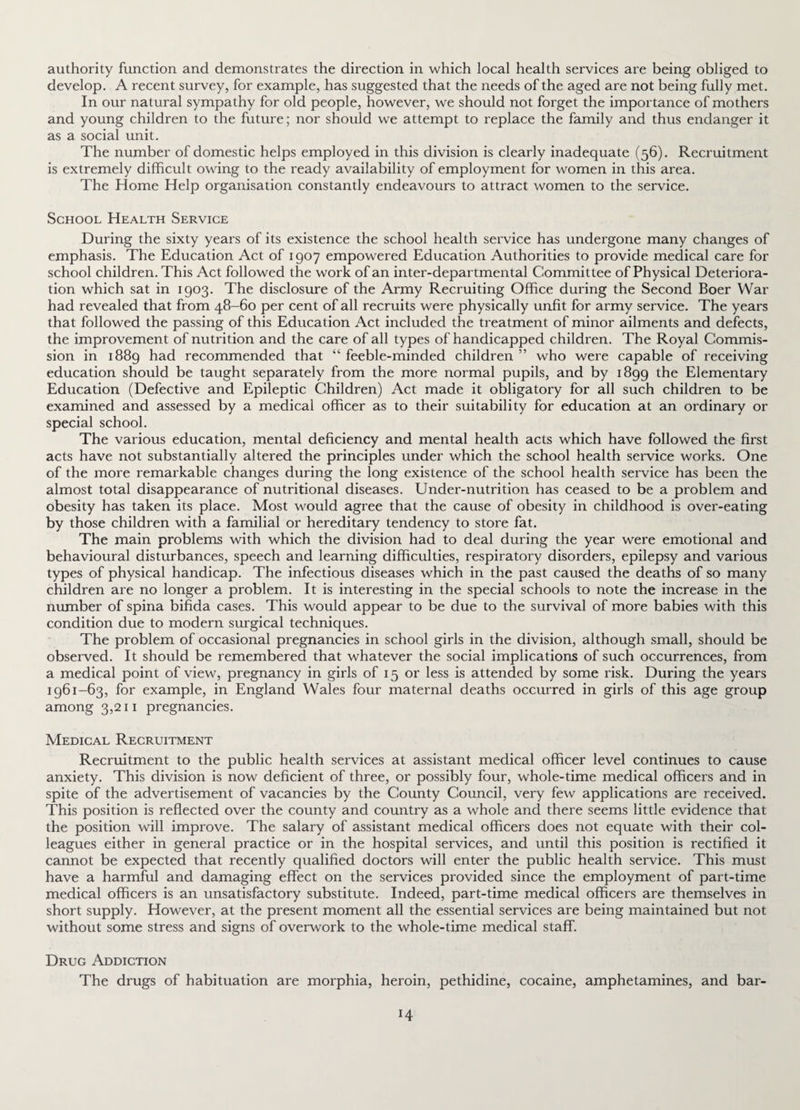 authority function and demonstrates the direction in which local health services are being obliged to develop. A recent survey, for example, has suggested that the needs of the aged are not being fully met. In our natural sympathy for old people, however, we should not forget the importance of mothers and young children to the future; nor should we attempt to replace the family and thus endanger it as a social unit. The number of domestic helps employed in this division is clearly inadequate (56). Recruitment is extremely difficult owing to the ready availability of employment for women in this area. The Home Help organisation constantly endeavours to attract women to the service. School Health Service During the sixty years of its existence the school health sei'vice has undergone many changes of emphasis. The Education Act of 1907 empowered Education Authorities to provide medical care for school children. This Act followed the work of an inter-departmental Committee of Physical Deteriora¬ tion which sat in 1903. The disclosure of the Army Recruiting Office during the Second Boer War had revealed that from 48-60 per cent of all recruits were physically unfit for army service. The years that followed the passing of this Education Act included the treatment of minor ailments and defects, the improvement of nutrition and the care of all types of handicapped children. The Royal Commis¬ sion in 1889 had recommended that “ feeble-minded children ” who were capable of receiving education should be taught separately from the more normal pupils, and by 1899 the Elementary Education (Defective and Epileptic Children) Act made it obligatory for all such children to be examined and assessed by a medical officer as to their suitability for education at an ordinary or special school. The various education, mental deficiency and mental health acts which have followed the first acts have not substantially altered the principles under which the school health service works. One of the more remarkable changes during the long existence of the school health service has been the almost total disappearance of nutritional diseases. Under-nutrition has ceased to be a problem and obesity has taken its place. Most would agree that the cause of obesity in childhood is over-eating by those children with a familial or hereditary tendency to store fat. The main problems with which the division had to deal during the year were emotional and behavioural disturbances, speech and learning difficulties, respiratory disorders, epilepsy and various types of physical handicap. The infectious diseases which in the past caused the deaths of so many children are no longer a problem. It is interesting in the special schools to note the increase in the number of spina bifida cases. This would appear to be due to the survival of more babies with this condition due to modern surgical techniques. The problem of occasional pregnancies in school girls in the division, although small, should be observed. It should be remembered that whatever the social implications of such occurrences, from a medical point of view, pregnancy in girls of 15 or less is attended by some risk. During the years 1961-63, for example, in England Wales four maternal deaths occurred in girls of this age group among 3,211 pregnancies. Medical Recruitment Recruitment to the public health services at assistant medical officer level continues to cause anxiety. This division is now deficient of three, or possibly four, whole-time medical officers and in spite of the advertisement of vacancies by the County Council, very few applications are received. This position is reflected over the county and country as a whole and there seems little evidence that the position will improve. The salary of assistant medical officers does not equate with their col¬ leagues either in general practice or in the hospital services, and until this position is rectified it cannot be expected that recently qualified doctors will enter the public health service. This must have a harmful and damaging effect on the services provided since the employment of part-time medical officers is an unsatisfactory substitute. Indeed, part-time medical officers are themselves in short supply. However, at the present moment all the essential services are being maintained but not without some stress and signs of overwork to the whole-time medical staff. Drug Addiction The drugs of habituation are morphia, heroin, pethidine, cocaine, amphetamines, and bar- !4
