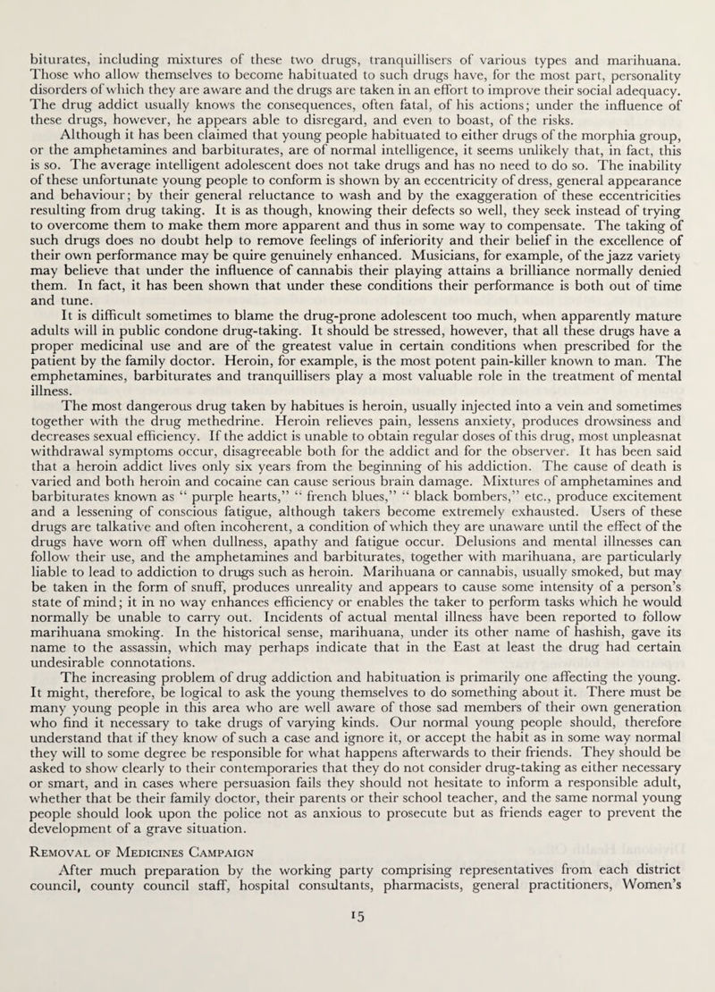 biturates, including mixtures of these two drugs, tranquillisers of various types and marihuana. Those who allow themselves to become habituated to such drugs have, for the most part, personality disorders of which they are aware and the drugs are taken in an effort to improve their social adequacy. The drug addict usually knows the consequences, often fatal, of his actions; under the influence of these drugs, however, he appears able to disregard, and even to boast, of the risks. Although it has been claimed that young people habituated to either drugs of the morphia group, or the amphetamines and barbiturates, are of normal intelligence, it seems unlikely that, in fact, this is so. The average intelligent adolescent does not take drugs and has no need to do so. The inability of these unfortunate young people to conform is shown by an eccentricity of dress, general appearance and behaviour; by their general reluctance to wash and by the exaggeration of these eccentricities resulting from drug taking. It is as though, knowing their defects so well, they seek instead of trying to overcome them to make them more apparent and thus in some way to compensate. The taking of such drugs does no doubt help to remove feelings of inferiority and their belief in the excellence of their own performance may be quire genuinely enhanced. Musicians, for example, of the jazz variety may believe that under the influence of cannabis their playing attains a brilliance normally denied them. In fact, it has been shown that under these conditions their performance is both out of time and tune. It is difficult sometimes to blame the drug-prone adolescent too much, when apparently mature adults will in public condone drug-taking. It should be stressed, however, that all these drugs have a proper medicinal use and are of the greatest value in certain conditions when prescribed for the patient by the family doctor. Heroin, for example, is the most potent pain-killer known to man. The emphetamines, barbiturates and tranquillisers play a most valuable role in the treatment of mental illness. The most dangerous drug taken by habitues is heroin, usually injected into a vein and sometimes together with the drug methedrine. Heroin relieves pain, lessens anxiety, produces drowsiness and decreases sexual efficiency. If the addict is unable to obtain regular doses of this drug, most unpleasnat withdrawal symptoms occur, disagreeable both for the addict and for the observer. It has been said that a heroin addict lives only six years from the beginning of his addiction. The cause of death is varied and both heroin and cocaine can cause serious brain damage. Mixtures of amphetamines and barbiturates known as “ purple hearts,” french blues,” “ black bombers,” etc., produce excitement and a lessening of conscious fatigue, although takers become extremely exhausted. Users of these drugs are talkative and often incoherent, a condition of which they are unaware until the effect of the drugs have worn off when dullness, apathy and fatigue occur. Delusions and mental illnesses can follow their use, and the amphetamines and barbiturates, together with marihuana, are particularly liable to lead to addiction to drugs such as heroin. Marihuana or cannabis, usually smoked, but may be taken in the form of snuff, produces unreality and appears to cause some intensity of a person’s state of mind; it in no way enhances efficiency or enables the taker to perform tasks which he would normally be unable to carry out. Incidents of actual mental illness have been reported to follow marihuana smoking. In the historical sense, marihuana, under its other name of hashish, gave its name to the assassin, which may perhaps indicate that in the East at least the drug had certain undesirable connotations. The increasing problem of drug addiction and habituation is primarily one affecting the young. It might, therefore, be logical to ask the young themselves to do something about it. There must be many young people in this area who are well aware of those sad members of their own generation who find it necessary to take drugs of varying kinds. Our normal young people should, therefore understand that if they know of such a case and ignore it, or accept the habit as in some way normal they will to some degree be responsible for what happens afterwards to their friends. They should be asked to show clearly to their contemporaries that they do not consider drug-taking as either necessary or smart, and in cases where persuasion fails they should not hesitate to inform a responsible adult, whether that be their family doctor, their parents or their school teacher, and the same normal young people should look upon the police not as anxious to prosecute but as friends eager to prevent the development of a grave situation. Removal of Medicines Campaign After much preparation by the working party comprising representatives from each district council, county council staff, hospital consultants, pharmacists, general practitioners, Women’s *5