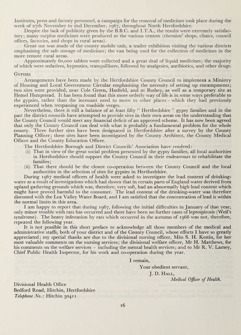 Institutes, press and factory personnel, a campaign for the x'emoval of medicines took place during the week of 27th November to 2nd December, 1967, throughout North Hertfordshire. Despite the lack of publicity given by the B.B.G. and I.T.A., the results were extremely satisfac¬ tory; many surplus medicines were produced at the various centres (chemists’ shops, clinics, council offices, factories, and shops in rural areas). Great use was made of the county mobile unit, a trailer exhibition visiting the various districts emphasising the safe storage of medicines; the van being used for the collection of medicines in the more remote rural areas. Approximately 60,000 tablets were collected and a great deal of liquid medicines; the majority of which were sedatives, hypnotics, tranquillisers, followed by analgesics, antibiotics, and other drugs. Gypsies Arrangements have been made by the Hertfordshire County Council to implement a Ministry of Housing and Local Government Circular emphasising the necessity of setting up encampments; two sites were provided, near Cole Green, Hatfield, and at Bushey, as well as a temporary site at Hemel Hempstead. It has been found that this more orderly way of life is in some ways preferable to the gypsies, rather than the incessant need to move to other places - which they had previously experienced when trespassing on roadside verges. Nevertheless, there is still a balance of at least fifty “ Hertfordshire ” gypsy families and in the past the district councils have attempted to provide sites in their own areas on the understanding that the County Council would meet any financial deficit of an approved scheme. It has now been agreed that only the County Council can deal with what is probably a fundamental problem for the whole county. Three further sites have been designated in Hertfordshire after a survey by the County Planning Officer; these sites have been investigated by the County Architect, the County Medical Officer and the County Education Officer. The Hertfordshire Borough and District Councils’ Association have resolved: (i) That in view of the great social problem presented by the gypsy families, all local authorities in Hertfordshire should support the County Council in their endeavours to rehabilitate the families; (ii) That there should be the closest co-operation between the County Council and the local authorities in the selection of sites for gypsies in Hertfordshire. During 1967 medical officers of health were asked to investigate the lead content of drinking- water as a result of investigations which had shown that in certain parts of England water derived from upland gathering grounds which was, therefore, very soft, had an abnormally high lead content which might have proved harmful to the consumer. The lead content of the drinking-water was therefore discussed with the Lea Valley Water Board, and I am satisfied that the concentration of lead is within the normal limits in this area. I am happy to report that during 1967, following the initial difficulties in January of that year, only minor trouble with rats has occurred and there have been no further cases of leptospirosis (Weil’s syndrome). The heavy infestation by rats which occurred in the autumn of 1966 was not, therefore, repeated the following year. It is not possible in this short preface to acknowledge all those members of the medical and administrative staffs, both of your district and of the County Council, whose efforts I have so greatly appreciated; my special thanks are due to the divisional nursing officer, Miss S. H. Kestin, for her most valuable comments on the nursing services; the divisional welfare officer, Mr H. Matthews, for his comments on the welfare services - including the mental health services; and to Mr R. V. Lamey, Chief Public Health Inspector, for his work and co-operation during the year. I remain, Your obedient servant, J. D. Hall, Medical Officer of Health. Divisional Health Office Bedford Road, Hitchin, Hertfordshire Telephone No.: Hitchin 50411