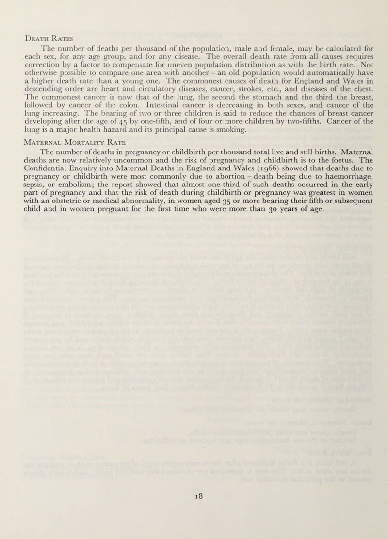 Death Rates The number of deaths per thousand of the population, male and female, may be calculated for each sex, for any age group, and for any disease. The overall death rate from all causes requires correction by a factor to compensate for uneven population distribution as with the birth rate. Not otherwise possible to compare one area with another - an old population would automatically have a higher death rate than a young one. The commonest causes of death for England and Wales in descending order are heart and circulatory diseases, cancer, strokes, etc., and diseases of the chest. The commonest cancer is now that of the lung, the second the stomach and the third the breast, followed by cancer of the colon. Intestinal cancer is deci'easing in both sexes, and cancer of the lung increasing. The bearing of two or three children is said to reduce the chances of breast cancer developing after the age of 45 by one-fifth, and of four or more children by two-fifths. Cancer of the lung is a major health hazard and its principal cause is smoking. Maternal Mortality Rate The number of deaths in pregnancy or childbirth per thousand total live and still births. Maternal deaths are now relatively uncommon and the risk of pregnancy and childbirth is to the foetus. The Confidential Enquiry into Maternal Deaths in England and Wales (1966) showed that deaths due to pregnancy or childbirth were most commonly due to abortion - death being due to haemorrhage, sepsis, or embolism; the report showed that almost one-third of such deaths occurred in the early part of pregnancy and that the risk of death during childbirth or pregnancy was greatest in women with an obstetric or medical abnormality, in women aged 35 or more bearing their fifth or subsequent child and in women pregnant for the first time who were more than 30 years of age.