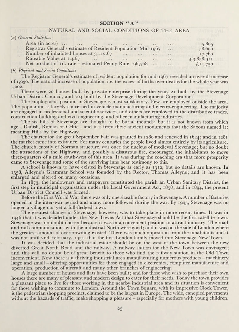 SECTION “A” NATURAL AND SOCIAL CONDITIONS OF THE AREA (a) General Statistics Area (in acres) ... Registrar General’s estimate of Resident Population Mid-1967 Number of inhabited houses at 31.12.67 Rateable Value at 1.4.67 Net product of id. rate - estimated Penny Rate 1967/68 £3,858,911 £!4>750 5.895 58,690 17,760 (b) Physical and Social Conditions The Registrar General’s estimate of resident population for mid-1967 revealed an overall increase of 1,930. The natural increase of population, i.e. the excess of births over deaths for the whole year was 1,002. There were 20 houses built by private enterprise during the year, 21 built by the Stevenage Urban District Council, and 704 built by the Stevenage Development Corporation. The employment position in Stevenage is most satisfactory. Few are employed outside the area. The population is largely concerned in vehicle manufacturing and electro-engineering. The majority are engaged in professional and scientific services, and others are employed in the distributive trades, construction building and civil engineering, and other manufacturing industries. The six hills of Stevenage are thought to be burial mounds; but it is not known from which age - Danish, Roman or Celtic - and it is from these ancient monuments that the Saxons named it: meaning Hills by the Highway. The charter for the great September Fair was granted in 1280 and renewed in 1624; and in 1281 the market came into existance. For many centuries the people lived almost entirely by its agriculture. The church, mostly of Norman structure, was once the nucleus of medieval Stevenage; but no doubt the attractions of the Highway, and possibly a disastrous fire, encouraged the inhabitants to move three-quarters of a mile south-west of this area. It was during the coaching era that more prosperity came to Stevenage and some of the surviving inns bear testimony to this. A school is known to have existed in Stevenage as early as 1312, but no details are known. In 1558, Alleyne’s Grammar School was founded by the Rector, Thomas Alleyne; and it has been enlarged and altered on many occasions. In 1873, the landowners and ratepayers constituted the parish an Urban Sanitary District, the first step in municipal organisation under the Local Government Act, 1858; and in 1894, the present Urban District Council was formed. Before the First World War there was only one sizeable factory in Stevenage. A number of factories opened in the inter-war period and many more followed during the war. By 1945, Stevenage was no longer a village nor yet a full-fledged town. The greatest change in Stevenage, however, was to take place in more recent times. It was in 1946 that it was decided under the New Towns Act that Stevenage should be the first satellite town. Stevenage was no doubt chosen because it was in a convenient position to attract industry. The road and rail communications with the industrial North were good; and it was on the side of London where the greatest amount of overcrowding existed. There was much opposition from the inhabitants and it was not until 2nd February, 1951, that the first London family moved into Stevenage New Town. It was decided that the industrial estate should be on the west of the town between the new diverted Great North Road and the railway. A railway station for the New Town was envisaged; and this will no doubt be of great benefit to those who find the railway station in the Old Town inconvenient. Now there is a thriving industrial area manufacturing numerous products - machinery large and small - offering opportunities for those engaged in electronics, computer manufacture and operation, production of aircraft and many other branches of engineering. A large number of houses and flats have been built; and for those who wish to purchase their own houses there are many of pleasant and modern design to cater for their needs. Today the town provides a pleasant place to live for those working in the nearby industrial area and its situation is convenient for those wishing to commute to London. Around the Town Square, with its impressive Clock Tower, is the pedestrian shopping precinct, claimed to be the largest in Europe. The wide, canopied pavements without the hazards of traffic, make shopping a pleasure - especially for mothers with young children.
