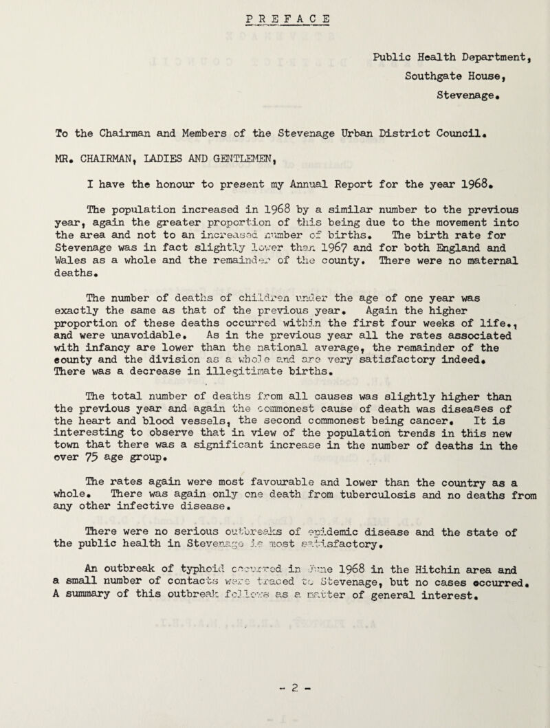 PREFACE Public Health Department, Southgate House, Stevenage. To the Chairman and Members of the Stevenage Urban District Council. MR. CHAIRMAN, LADIES AND GENTLEMEN, I have the honour to present my Annual Report for the year 1968. The population increased in 1968 by a similar number to the previous year, again the greater proportion of this being due to the movement into the area and not to an increased number of births. The birth rate for Stevenage was in fact slightly lover than 196? and for both England and Wales as a whole and the remainder of the county. There were no maternal deaths. The number of deaths of children under the age of one year was exactly the same as that of the previous year. Again the higher proportion of these deaths occurred within the first four weeks of life., and were unavoidable. As in the previous year all the rates associated with infancy are lower than the national average, the remainder of the county and the division as a whole and are very satisfactory indeed. There was a decrease in illegitimate births. The total number of deaths from all causes was slightly higher than the previous year and again the commonest cause of death was diseases of the heart and blood vessels, the second commonest being cancer. It is interesting to observe that in view of the population trends in this new town that there was a significant increase in the number of deaths in the over 75 age group. The rates again were most favourable and lower than the country as a whole. There was again only one death from tuberculosis and no deaths from any other infective disease. There were no serious outbreaks of epidemic disease and the state of the public health in Stevenage is most satisfactory. An outbreak of typhoid cneurrod in rune 1968 in the Hitchin area and a small number of contacts were traced to Stevenage, but no cases occurred. A summary of this outbreak follows as a matter of general interest.