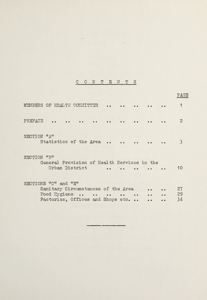 CONTENTS PAGE MEMBERS OF HEALTH COMMITTEE . 1 PREFACE . 2 SECTION MA Statistics of the Area •• 3 SECTION B General Provision of Health Services in the Urban District .* .. 10 SECTIONS »C and E Sanitary Circumstances of the Area .. .. 27 Food Hygiene .• •. .. . • .0 .. .. 29 Factories, Offices and Shops etc. .. .. .. 34