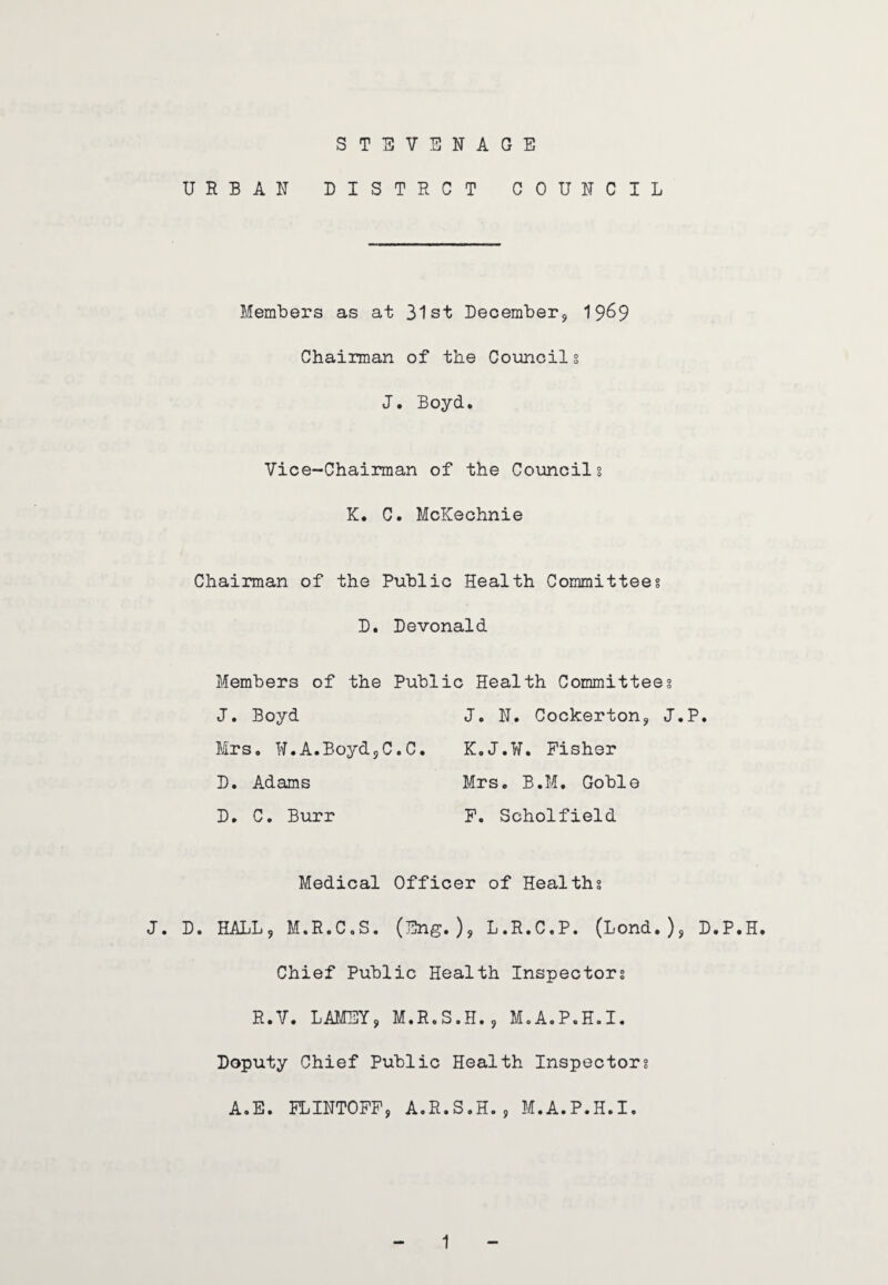 STEVENAGE URBAN DISTRCT COUNCIL Members as at 31st December, 19&9 Chairman of the Councils J. Boyd. Vice-Chairman of the Councils K. C. McKechnie Chairman of the Public Health Committees D. Devonald Members of the Public Health Committees J. Boyd J. N. Cockerton, J.P. Mrs. W.A.BoydjC.C. K.J.W. Fisher D. Adams Mrs. B.M. Goble D. C. Burr F. Scholfield Medical Officer of Healths J. D. HALL, M.R.C.S. (Eng.), L.R.C.P. (Lond.), D.P.H. Chief Public Health Inspectors R.V. LAMEY, M.R.S.H., M.A.P.H.I. Doputy Chief Public Health Inspectors A.E. FLINTOFF, A.R.S.H., M.A.P.H.I.