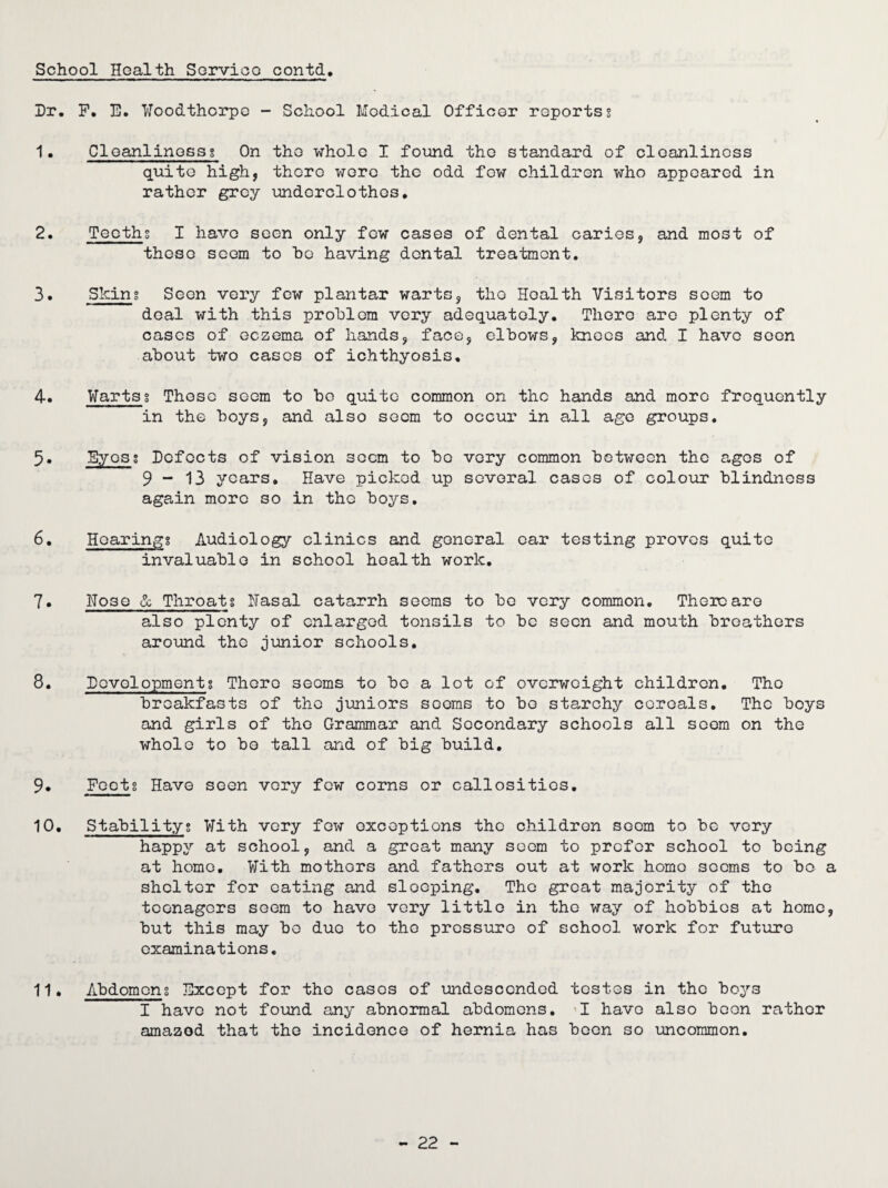 Hr. F. E. Woodthorpe - School Modical Officer reportss 1. Cleanlinessg On the whole I found the standard of cleanliness quite high, there wore the odd fow children who appeared in rather grey underclothes. 2. Teeths I have seen only few cases of dental caries, and most of those seem to he having dental treatment. 3. Sking Seen very few plantar warts, the Health Visitors seem to deal with this problem very adequately. There are plenty of cases of eczema of hands, face, elbows, knees and I have seen about two cases of ichthyosis. 4. Warts g These seem to bo quite common on the hands and more frequently in the boys, and also seem to occur in all age groups. 5. Byosg Hcfocts of vision seem to be very common between the ages of 9 - 13 years. Have picked up several cases of colour blindness again more so in the boys. 6. Hoaringg Audiology clinics and general ear testing proves quite invaluable in school health work. 7. Hose & Throatg Hasal catarrh seems to be very common. There are also plenty of enlarged tonsils to be seen and mouth breathers around the junior schools. 8. Hovolopmentg There seems to bo a lot of overweight children. The breakfasts of the juniors scorns to be starchy cereals. The boys and girls of the Grammar and Secondary schools all seem on the whole to bo tall and of big build. 9. Fectg Have seen very few corns or callosities. 10. Stabilityg With very fow exceptions the children seem to be very happy at school, and a great many seem to prefer school to being at home. With mothers and fathers out at work homo seems to bo a shelter for eating and sloeping. The great majority of the teenagers seem to have very little in the way of hobbies at home, but this may bo duo to the pressure of school work for future examinations. 11. Abdomeng Except for tho cases of undesccnded testes in the boys I have not found any abnormal abdomens. I have also been rathor amazod that the incidence of hernia has boon so uncommon.