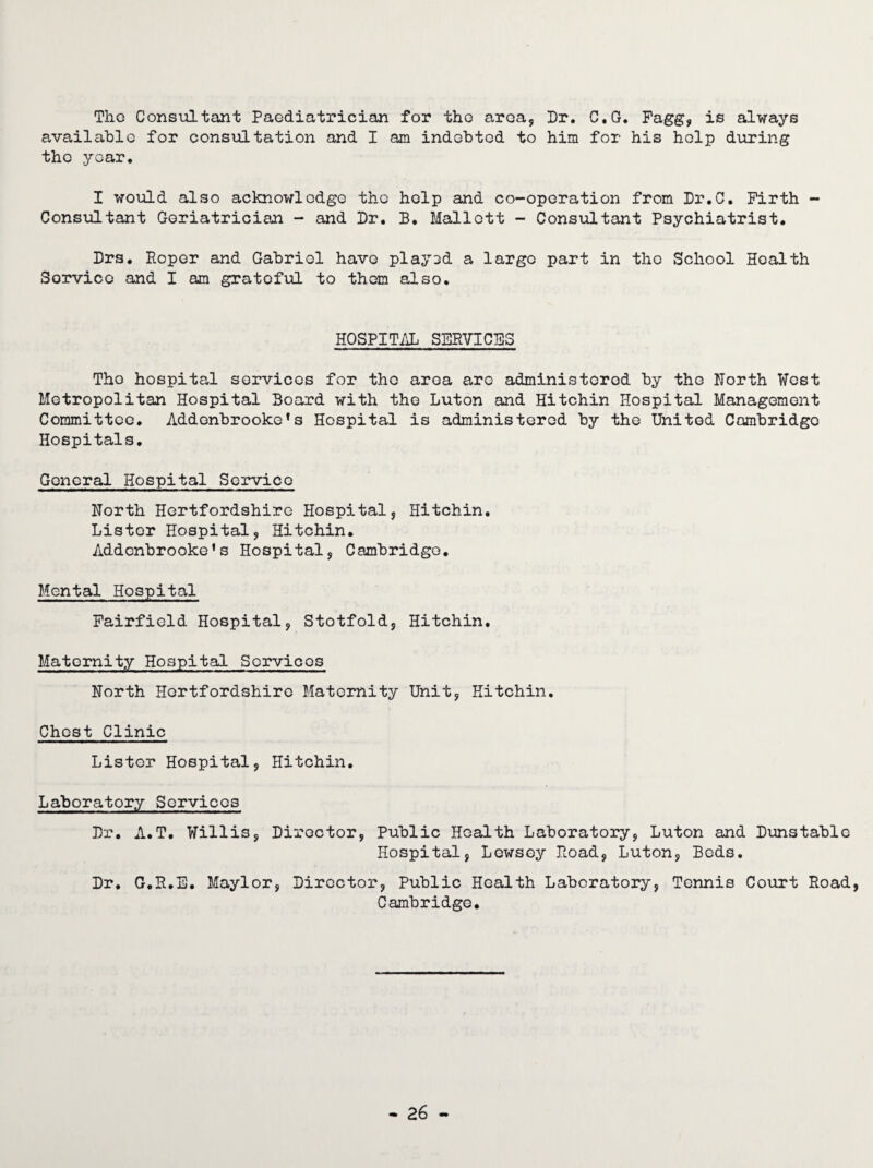 The Consultant Paediatrician for tho area. Dr. C.G. Fagg, is always available for consultation and I am indebted to him for his help during the year. I would also acknowledge tho help and co-operation from Dr.C. Firth - Consultant Geriatrician - and Dr. B. Mallott - Consultant Psychiatrist. Drs. Roper and Gabriel have piay3d a largo part in tho School Health Sorvicc and I am grateful to them also. HOSPITAL SERVICES Tho hospital services for tho area are administered by tho North West Metropolitan Hospital Board with tho Luton and Hitchin Hospital Management Committee. Addenbrookefs Hospital is administered by the United Cambridge Hospitals. General Hospital Service North Hertfordshire Hospital, Hitchin. Lister Hospital, Hitchin. Addcnbrooke's Hospital, Cambridge. Mental Hospital Fairfield Hospital, Stotfold, Hitchin. Maternity Hospital Services North Hertfordshire Maternity Unit, Hitchin. Chest Clinic Lister Hospital, Hitchin. Laboratory Services Dr. A.T. Willis, Director, Public Health Laboratory, Luton and Dunstable Hospital, Lewsoy Road, Luton, Beds. Dr. G.R.E. Maylor, Director, Public Health Laboratory, Tennis Court Road, Cambridge.