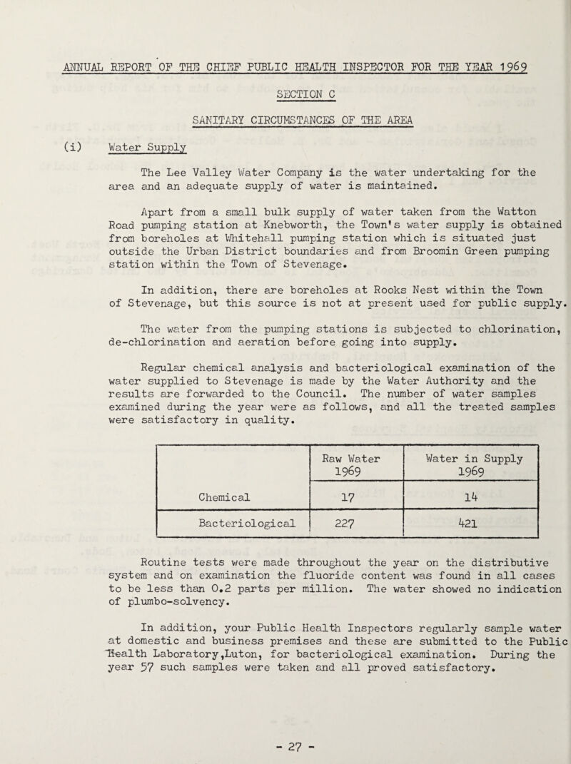 ANNUAL REPORT OF THE CHIEF PUBLIC HEALTH INSPECTOR FOR THE YEAR 1969 SECTION C SANITARY CIRCUMSTANCES OF THE AREA (i) Water Supply The Lee Valley Water Company is the water undertaking for the area and an adequate supply of water is maintained. Apart from a small bulk supply of water taken from the Watton Road pumping station at Knebworth, the Town’s water supply is obtained from boreholes at Whitehall pumping station which is situated just outside the Urban District boundaries and from Broomin Green pumping station within the Town of Stevenage. In addition, there are boreholes at Rooks Nest within the Town of Stevenage, but this source is not at present used for public supply. The water from the pumping stations is subjected to chlorination, de-chlorination and aeration before going into supply. Regular chemical analysis and bacteriological examination of the water supplied to Stevenage is made by the Water Authority and the results are forwarded to the Council. The number of water samples examined during the year were as follows, and all the treated samples were satisfactory in quality. Chemical Raw Water 1969 Water in Supply 1969 17 14 Bacteriological 227 421 Routine tests were made throughout the year on the distributive system and on examination the fluoride content was found in all cases to be less than 0.2 parts per million. The water showed no indication of plumbo-solvency. In addition, your Public Health Inspectors regularly sample water at domestic and business premises and these are submitted to the Public Health Laboratory,Luton, for bacteriological examination. During the year 57 such samples were taken and all proved satisfactory.