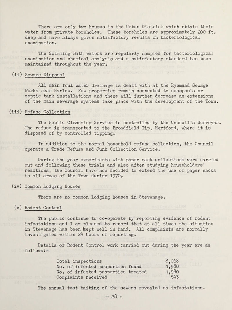 There are only two houses in the Urban District which obtain their water from private boreholes. These boreholes are approximately 200 ft. deep and have always given satisfactory results on bacteriological examination. The Swimming Bath waters are regularly sampled for bacteriological examination and chemical analysis and a satisfactory standard has been maintained throughout the year. (ii) Sewage Disposal All main foul water drainage is dealt with at the Ryemead Sewage Works near Harlow. Few properties remain connected to cesspools or septic tank installations and these will further decrease as extensions of the main sewerage systems take place with the development of the Town. (iii) Refuse Collection The Public Cleansing Service is controlled by the Council’s Surveyor. The refuse is transported to the Broadfield Tip, Hertford, where it is disposed of by controlled tipping. In addition to the normal household refuse collection, the Council operate a Trade Refuse and Junk Collection Service. During the year experiments with paper sack collections were carried out and following these trials and also after studying householders’ reactions, the Council have now decided to extend the use of paper sacks to all areas of the Town during 1970* (iv) Common Lodging Houses There are no common lodging houses in Stevenage, (v) Rodent Control The public continue to co-operate by reporting evidence of rodent infestations and I am pleased to record that at all times the situation in Stevenage has been kept well in hand. All complaints are normally investigated within 24 hours of reporting. Details of Rodent Control work carried out during the year are as follows:- Total inspections No. of infested properties found No. of infested properties treated Complaints received 8,068 1,980 1,980 543 The annual test baiting of the sewers revealed no infestations