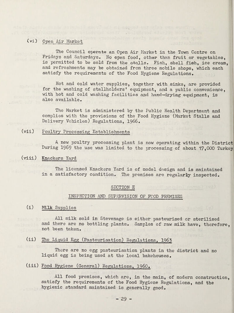 (vi) Open Air Market The Council operate an Open Air Market in the Town Centre on Fridays and Saturdays. No open food, other than fruit or vegetables, is permitted to be sold from the Gtalls. Fish, shell fieh, ice cream, and refreshments may be obtained from three mobile shops, which each satisfy the requirements of the Food Hygiene Regulations. Hot and cold water supplies, together with sinks, are provided for the washing of stallholders’ equipment, and a public convenience, with hot and cold washing facilities and hand-drying equipment, is also available. The Market is administered by the Public Health Department and complies with the provisions of the Food Hygiene (Market Stalls and Delivery Vehicles) Regulations, 1966# (vii) Poultry Processing Establishments A new poultry processing plant is now operating within the District During 1969 the use was limited to the processing of about 17,000 Turkey (viii) Knackers Yard The licensed Knackers Yard is of model design and is maintained in a satisfactory condition. The premises are regularly inspected. SECTION E INSPECTION AND SUPERVISION OF FOOD PREMISES (i) Milk Supplies All milk sold in Stevenage is either pasteurised or sterilised and there are no bottling plants. Samples of raw milk have, therefore, not been taken. (ii) The Liquid Egg (Pasteurisation) Regulations. 1963 There are no egg pasteurisation plants in the district and no liquid egg is being used at the local bakehouses. (iii) Food Hygiene (General) Regulations. I960, All food premises, which are, in the main, of modern construction, satisfy the requirements of the Food Hygiene Regulations, and the hygienic standard maintained is generally good.