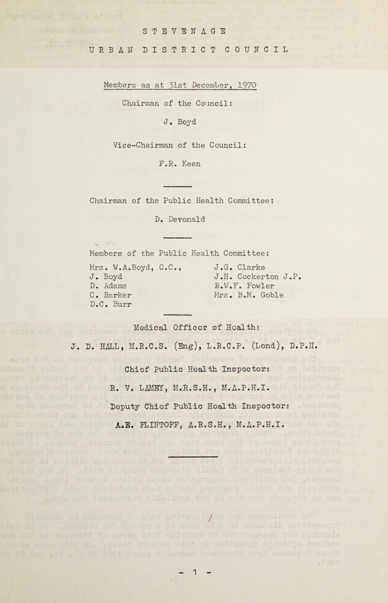 STEVENAGE URBAN DISTRICT COUNCIL Members as at 31st December, 1970 Chairman of the Council: J. Boyd Vice-Chairman of the Council: F.R. Keen Chairman of the Public Health Committee: D. Devonald Members of the Public Health Committee: Mrs. W.A.Boyd, C.C., J.G. Clarke J. Boyd J.H. Cockerton J.P. D. Adams R,W,F. Fowler C. Barker Mrs. B.M. Goble D. C. Burr Medical Officer of Healths J. D. HALL, M.R.C.S. (Eng), L.R.C.P. (Lond), D.P.H. Chief Public Health Inspectors R. V. LAMEY, M.R.S.H., M.A.P.H.I. Deputy Chief Public Health Inspectors A.E. FLINTOFF, A.R.S.H., M.A.P.H.I.