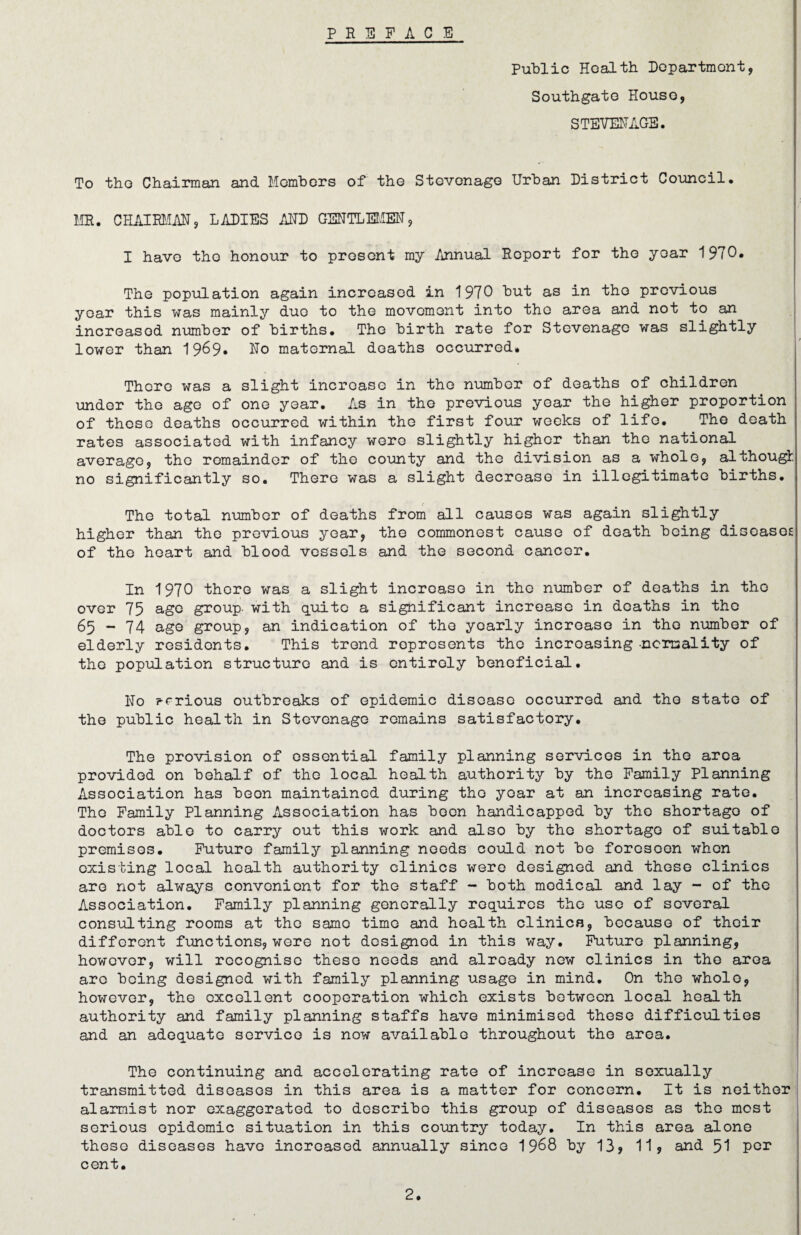 PREFACE Public Health Department, Southgate Houso, STEVENAGE. To the Chairman and Members of the Stevenage Urban District Council. MR. CHAIRMAN, LADIES ADD GENTLEMEN, I have tho honour to present my Annual Report for the year 1970. The population again increased in 1970 but as in tho previous year this was mainly duo to the movement into the area and not to an increased number of births. Tho birth rate for Stevenage was slightly lower than 19^9* No maternal deaths occurred. There was a slight increase in tho number of deaths of children under the ago of one year. As in tho previous year the higher proportion of these deaths occurred within the first four weeks of life. The death rates associated with infancy were slightly higher than the national average, the remainder of the county and the division as a whole, although no significantly so. There was a slight decrease in illegitimate births. The total number of deaths from all causes was again slightly higher than tho previous year, the commonest cause of death being diseases of the heart and blood vessels and the second cancer. In 1970 there was a slight increase in tho number of deaths in tho over 75 age group- with quite a significant increase in deaths in the 65-74 age group, an indication of tho yearly increase in tho number of elderly residents. This trend represents tho increasing-normality of the population structure and is entirely beneficial. No prrious outbreaks of epidemic disease occurred and tho state of the public health in Stevenage remains satisfactory. The provision of essential family planning services in tho area provided on behalf of the local health authority by tho Family Planning Association has boon maintained during tho year at an increasing rate. Tho Family Planning Association has been handicapped by tho shortago of doctors able to carry out this work and also by tho shortago of suitable premisos. Future family planning needs could not be foreseen when existing local health authority clinics were designed and those clinics are not always convenient for the staff - both modical and lay - of the Association. Family planning generally requires the use of several consulting rooms at the same time and health clinics, because of their different functions, were not designed in this way. Future planning, however, will recognise these needs and already new clinics in the area are being designed with family planning usage in mind. On tho whole, however, the excellent cooperation which exists between local health authority and family planning staffs have minimised these difficulties and an adequate service is now available throughout tho area. The continuing and accelerating rate of increase in sexually transmitted diseases in this area is a matter for concern. It is neither alarmist nor exaggerated to describe this group of diseases as tho most serious epidemic situation in this country today. In this area alone theso diseases have increased annually since 1968 by 13, 11, and 51 por cent.